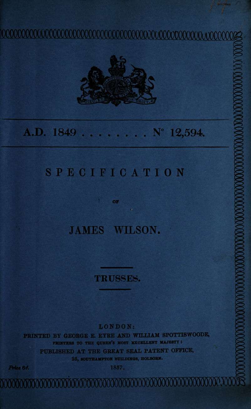 N° 12,594. A.D. 1849 SPECIFICATION OF JAMES WILSON. TRUSSES. LONDON: PRINTED BY GEORGE E. EYRE AND WILLIAM SPOTTISWOODE, PRINTERS TO THE QUEEN’S MOST EXCELLENT MAJESTY : PUBLISHED AT THE GREAT SEAL PATENT OFFICE, 25, SOUTHAMPTON BUILDINGS, HOLBOBN. Price 6*/. 1857.