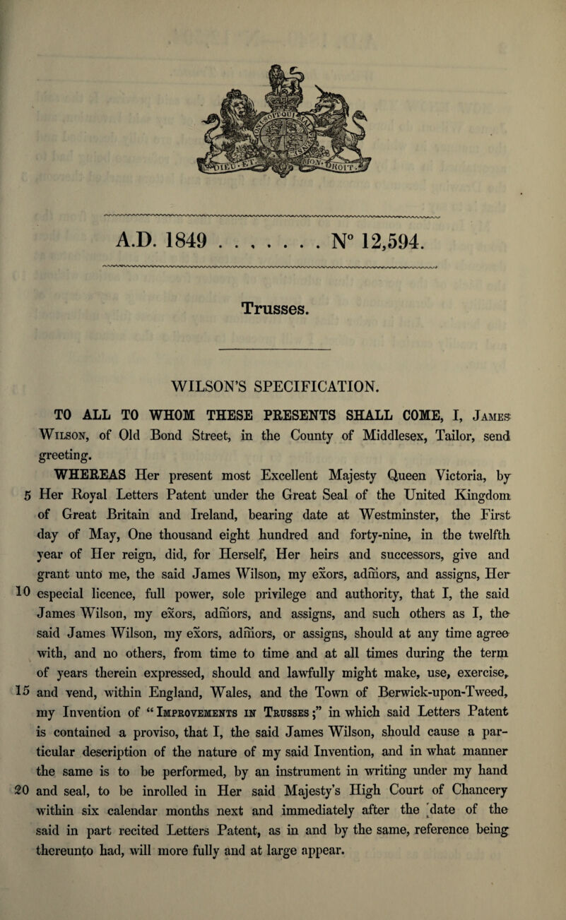 Trusses. WILSON’S SPECIFICATION. TO ALL TO WHOM THESE PRESENTS SHALL COME, I, James Wilson, of Old Bond Street, in the County of Middlesex, Tailor, send greeting. WHEREAS Her present most Excellent Majesty Queen Victoria, by 5 Her Royal Letters Patent under the Great Seal of the United Kingdom of Great Britain and Ireland, bearing date at Westminster, the First day of May, One thousand eight hundred and forty-nine, in the twelfth year of Her reign, did, for Herself, Her heirs and successors, give and grant unto me, the said James Wilson, my exors, admors, and assigns, Her 10 especial licence, full power, sole privilege and authority, that I, the said James Wilson, my exors, admors, and assigns, and such others as I, the said James Wilson, my exors, admors, or assigns, should at any time agree with, and no others, from time to time and at all times during the term of years therein expressed, should and lawfully might make, use, exercise,. 15 and vend, within England, Wales, and the Town of Berwick-upon-Tweed, my Invention of “ Improvements in Trusses in which said Letters Patent is contained a proviso, that I, the said James Wilson, should cause a par¬ ticular description of the nature of my said Invention, and in what manner the same is to be performed, by an instrument in writing under my hand 20 and seal, to be inrolled in Her said Majesty’s High Court of Chancery within six calendar months next and immediately after the date of the said in part recited Letters Patent, as in and by the same, reference being thereunto had, will more fully and at large appear.