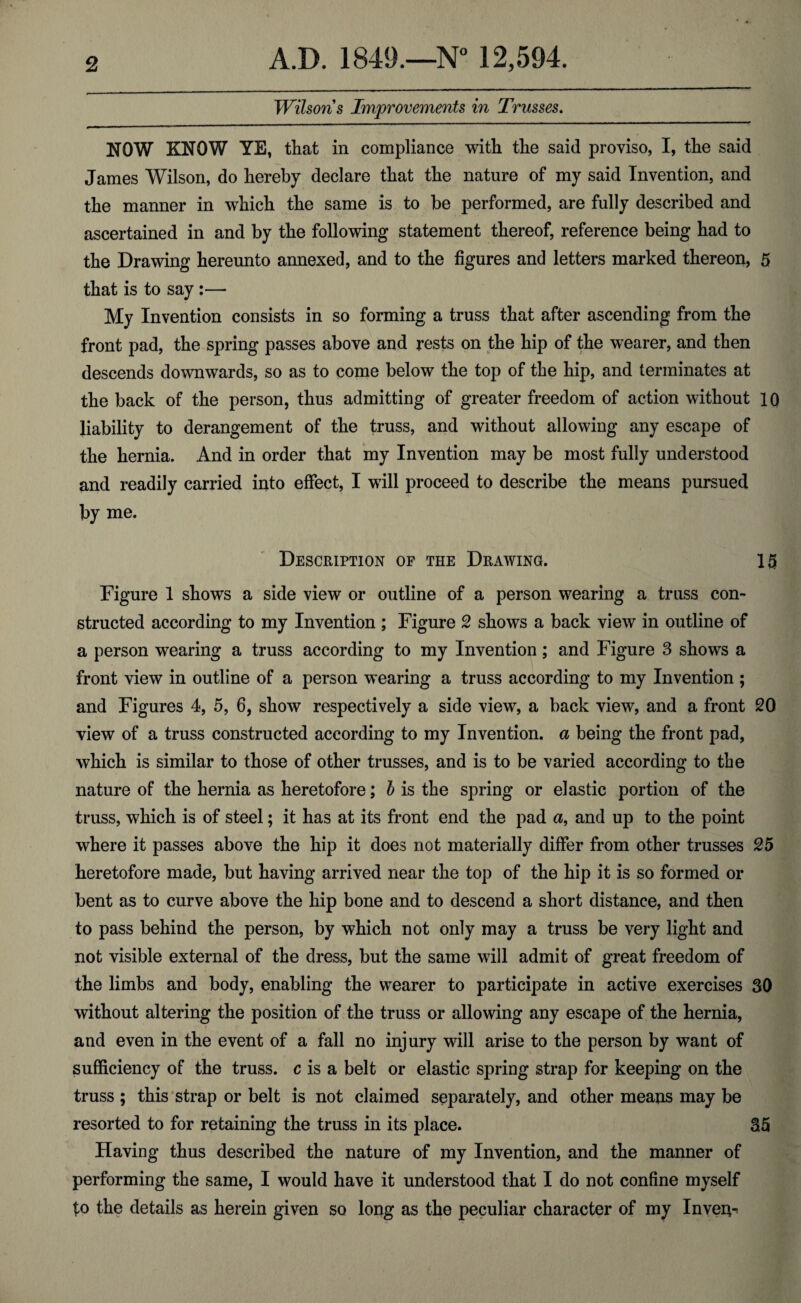 Wilsons Improvements in Trusses. NOW KNOW YE, that in compliance with the said proviso, I, the said James Wilson, do hereby declare that the nature of my said Invention, and the manner in which the same is to be performed, are fully described and ascertained in and by the following statement thereof, reference being had to the Drawing hereunto annexed, and to the figures and letters marked thereon, 5 that is to say :— My Invention consists in so forming a truss that after ascending from the front pad, the spring passes above and rests on the hip of the wearer, and then descends downwards, so as to come below the top of the hip, and terminates at the back of the person, thus admitting of greater freedom of action without IQ liability to derangement of the truss, and without allowing any escape of the hernia. And in order that my Invention may be most fully understood and readily carried into effect, I will proceed to describe the means pursued by me. Description of the Drawing. Figure 1 shows a side view or outline of a person wearing a truss con¬ structed according to my Invention ; Figure 2 shows a back view in outline of a person wearing a truss according to my Invention; and Figure 3 shows a front view in outline of a person wearing a truss according to my Invention ; and Figures 4, 5, 6, show respectively a side view, a back view, and a front 20 view of a truss constructed according to my Invention, a being the front pad, which is similar to those of other trusses, and is to be varied according to the nature of the hernia as heretofore; b is the spring or elastic portion of the truss, which is of steel; it has at its front end the pad a, and up to the point where it passes above the hip it does not materially differ from other trusses 25 heretofore made, but having arrived near the top of the hip it is so formed or bent as to curve above the hip bone and to descend a short distance, and then to pass behind the person, by which not only may a truss be very light and not visible external of the dress, but the same will admit of great freedom of the limbs and body, enabling the wearer to participate in active exercises 30 without altering the position of the truss or allowing any escape of the hernia, and even in the event of a fall no injury will arise to the person by want of sufficiency of the truss, c is a belt or elastic spring strap for keeping on the truss ; this strap or belt is not claimed separately, and other means may be resorted to for retaining the truss in its place. 35 Having thus described the nature of my Invention, and the manner of performing the same, I would have it understood that I do not confine myself to the details as herein given so long as the peculiar character of my Invert