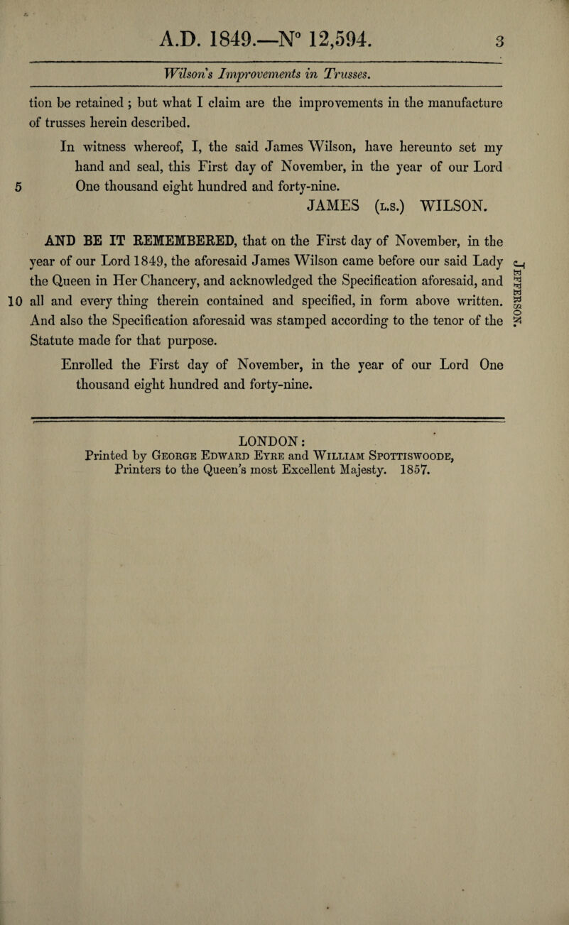 Wilsons Improvements in Trusses. tion be retained ; but what I claim are the improvements in the manufacture of trusses herein described. In witness whereof, I, the said James Wilson, have hereunto set my hand and seal, this First day of November, in the year of our Lord 5 One thousand eight hundred and forty-nine. JAMES (l.s.) WILSON. AND BE IT REMEMBERED, that on the First day of November, in the year of our Lord 1849, the aforesaid James Wilson came before our said Lady the Queen in Her Chancery, and acknowledged the Specification aforesaid, and 10 all and every thing therein contained and specified, in form above written. And also the Specification aforesaid was stamped according to the tenor of the Statute made for that purpose. Enrolled the First day of November, in the year of our Lord One thousand eight hundred and forty-nine. LONDON: Printed by George Edward Eyre and William Spottiswoode, Printers to the Queen's most Excellent Majesty. 1857. Jefferson.