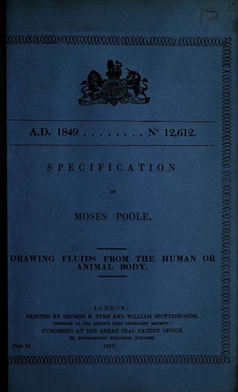 A.D. 1849 N° 12,612. SPECIFICATION OP MOSES POOLE. DRAWING FLUIDS FROM THE HUMAN OR ANIMAL BODY. LONDON: PRINTED BY GEORGE E. EYRE AND WILLIAM SPOTTISWOODE, PRINTKB8 TO THE QUKEN’S MOST EXCELLENT MAJESTY : PUBLISHED AT THE GREAT SEAL PATENT OFFICE, 25, SOUTHAMPTON BUILDINGS, HOLBOBN. Price Id. 1857.