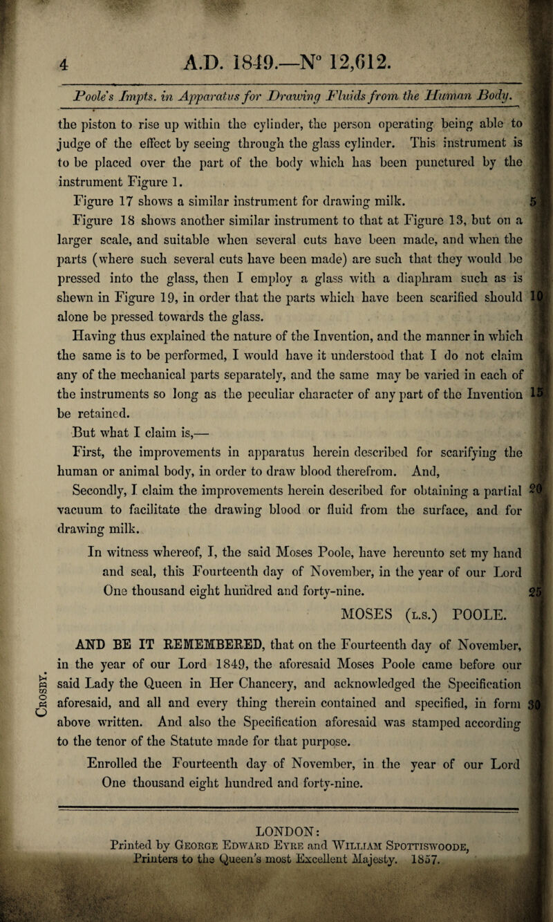 Crosby, _______ Poole s Impts. in Apparatus for Draiving Fluids from the Human Pody. • - ■ ** the piston to rise up withia tlie cylinder, the person operating being able to judge of the effect by seeing through the glass cylinder. This instrument is to be placed over the part of the body which has been punctured by the instrument Figure 1. Figure 17 shows a similar instrument for drawing milk. 5 ;j Figure 18 showrs another similar instrument to that at Figure 13, but on a larger scale, and suitable when several cuts have been made, and when the parts (where such several cuts have been made) are such that they would be S pressed into the glass, then I employ a glass with a diaphram such as is shewn in Figure 19, in order that the parts which have been scarified should lj| alone be pressed towards the glass. Having thus explained the nature of the Invention, and the manner in which the same is to be performed, I w7ould have it understood that I do not claim any of the mechanical parts separately, and the same may be varied in each of the instruments so long as the peculiar character of any part of the Invention I® be retained. But what I claim is,— First, the improvements in apparatus herein described for scarifying the human or animal body, in order to draw blood therefrom. And, Secondly, I claim the improvements herein described for obtaining a partial 20 k vacuum to facilitate the drawing blood or fluid from the surface, and for drawing milk. O In witness whereof, I, the said Moses Poole, have hereunto set my hand and seal, this Fourteenth day of November, in the year of our Lord One thousand eight hundred and forty-nine. MOSES (l.s.) POOLE. 25 AND BE IT REMEMBERED, that on the Fourteenth day of November, in the year of our Lord 1849, the aforesaid Moses Poole came before our said Lady the Queen in Her Chancery, and acknowledged the Specification aforesaid, and all and every thing therein contained and specified, in form 30 above written. And also the Specification aforesaid was stamped according to the tenor of the Statute made for that purpose. Enrolled the Fourteenth day of November, in the year of our Lord One thousand eight hundred and forty-nine. LONDON: Printed by George Edward Eyre and William Spottiswoode, Printers to the Queen s most Excellent Majesty. 1857.