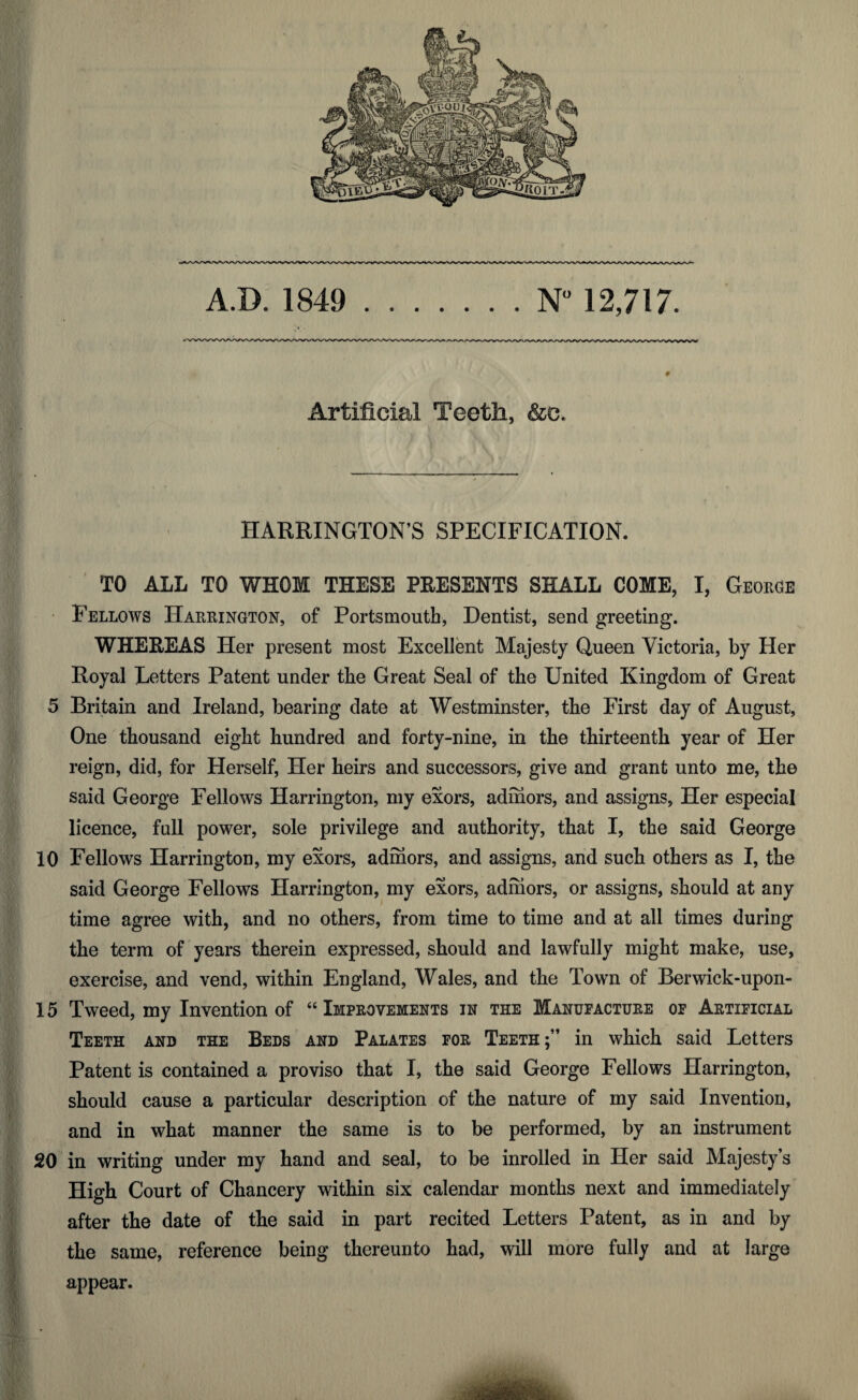 HARRINGTON’S SPECIFICATION. I' TO ALL TO WHOM THESE PRESENTS SHALL COME, I, George Fellows Harrington, of Portsmouth, Dentist, send greeting. WHEREAS Her present most Excellent Majesty Queen Victoria, by Her Royal Letters Patent under the Great Seal of the United Kingdom of Great 5 Britain and Ireland, bearing date at Westminster, the First day of August, One thousand eight hundred and forty-nine, in the thirteenth year of Her reign, did, for Herself, Her heirs and successors, give and grant unto me, the said George Fellows Harrington, my exors, adihors, and assigns. Her especial licence, full power, sole privilege and authority, that I, the said George 10 Fellows Harrington, my exors, adrnors, and assigns, and such others as I, the said George Fellows Harrington, my exors, adhiors, or assigns, should at any time agree with, and no others, from time to time and at all times during the term of years therein expressed, should and lawfully might make, use, exercise, and vend, within England, Wales, and the Town of Berwick-upon- 15 Tweed, my Invention of “ Improvements in the Manufacture of Artificial Teeth and the Beds and Palates for Teeth;” in which said Letters Patent is contained a proviso that I, the said George Fellows Harrington, should cause a particular description of the nature of my said Invention, and in what manner the same is to be performed, by an instrument 20 in writing under my hand and seal, to be inrolled in Her said Majesty’s High Court of Chancery within six calendar months next and immediately after the date of the said in part recited Letters Patent, as in and by the same, reference being thereunto had, will more fully and at large appear.