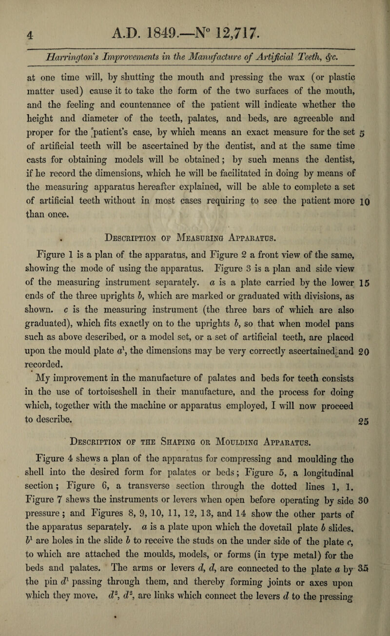 Harringtons Improvements in the Manufacture of Artificial Teeth, $c. at one time will, by shutting the mouth and pressing the wax (or plastic matter used) cause it to take the form of the two surfaces of the mouth, and the feeling and countenance of the patient will indicate whether the height and diameter of the teeth, palates, and beds, are agreeable and proper for the patient’s case, by which means an exact measure for the set 5 of artificial teeth will be ascertained by the dentist, and at the same time casts for obtaining models will be obtained; by such means the dentist, if he record the dimensions, which he will be facilitated in doing by means of the measuring apparatus hereafter explained, will be able to complete a set of artificial teeth without in most cases requiring to see the patient more 10 than once. . Description of Measuring Apparatus. Figure 1 is a plan of the apparatus, and Figure 2 a front view of the same, showing the mode of using the apparatus. Figure 3 is a plan and side view of the measuring instrument separately, a is a plate carried by the lower 15 ends of the three uprights 5, which are marked or graduated with divisions, as shown, c is the measuring instrument (the three bars of which are also graduated), which fits exactly on to the uprights b, so that when model pans such as above described, or a model set, or a set of artificial teeth, are placed upon the mould plate a1, the dimensions may be very correctly ascertained; and 20 recorded, My improvement in the manufacture of palates and beds for teeth consists in the use of tortoiseshell in their manufacture, and the process for doing which, together with the machine or apparatus employed, I will now proceed to describe. 25 Description of the Shaping or Moulding Apparatus. Figure 4 shews a plan of the apparatus for compressing and moulding the shell into the desired form for palates or beds; Figure 5, a longitudinal section; Figure 6, a transverse section through the dotted lines 1, 1. Figure 7 shews the instruments or levers when open before operating by side 30 pressure; and Figures 8, 9, 10, 11, 12, 13, and 14 show the other parts of the apparatus separately, a is a plate upon which the dovetail plate b slides. bl are holes in the slide b to receive the studs on the under side of the plate c, to which are attached the moulds, models, or forms (in type metal) for the beds and palates. The arms or levers d, d, are connected to the plate a by &5 the pin d1 passing through them, and thereby forming joints or axes upon which they move, d2, e£2, are links which connect the levers d to the pressing