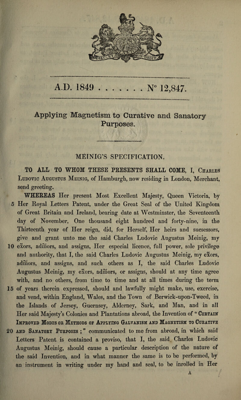 AD. 1849 N° 12,847. Applying Magnetism to Curative and Sanatory Purposes. » 0 MEINIG’S SPECIFICATION. TO ALL TO WHOM THESE PRESENTS SHALL COME, I, Charles Ludovic Augustus Meinig, of Hamburgh, now residing in London, Merchant, send greeting. WHEREAS Her present Most Excellent Majesty, Queen Victoria, by 5 Her Royal Letters Patent, under the Great Seal of the United Kingdom of Great Britain and Ireland, bearing date at Westminster, the Seventeenth day of November, One thousand eight hundred and forty-nine, in the Thirteenth year of Her reign, did, for Herself, Her heirs and sucsessors, give and grant unto me the said Charles Ludovic Augustus Meinig, my 10 exors, admors, and assigns, Her especial licence, full power, sole privilege and authority, that I, the said Charles Ludovic Augustus Meinig, my exors, admors, and assigns, and such others as I, the said Charles Ludovic Augustus Meinig, my exors, admors, or assigns, should at any time agree with, and no others, from time to time and at all times during the term 15 of years therein expressed, should and lawfully might make, use, exercise, and vend, within England, Wales, and the Town of Berwick-upon-Tweed, in the Islands of Jersey, Guernsey, Alderney, Sark, and Man, and in all Her said Majesty’s Colonies and Plantations abroad, the Invention of “ Certain Improved Modes or Methods op Applying Galvanism and Magnetism to Curative 20 and Sanatory Purposes ; ” communicated to me from abroad, in which said Letters Patent, is contained a proviso, that I, the said. Charles Ludovic Augustus Meinig, should cause a particular description of the nature of the said Invention, and in what manner the same is to be performed, by an instrument in writing under my hand and seal, to be inrolled in Her