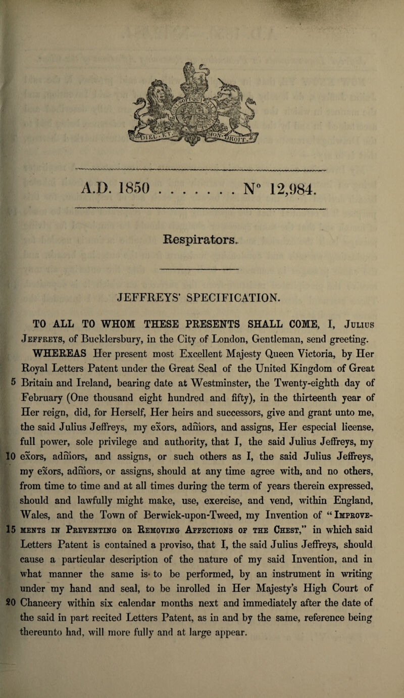 Respirators. JEFFREYS’ SPECIFICATION. TO ALL TO WHOM THESE PRESENTS SHALL COME, I, Julius Jeffreys, of Bucklersbury, in the City of London, Gentleman, send greeting. WHEREAS Her present most Excellent Majesty Queen Victoria, by Her Royal Letters Patent under the Great Seal of the United Kingdom of Great 5 Britain and Ireland, bearing date at Westminster, the Twenty-eighth day of February (One thousand eight hundred and fifty), in the thirteenth year of Her reign, did, for Herself, Her heirs and successors, give and grant unto me, the said Julius Jeffreys, my exors, admors, and assigns, Her especial license, full power, sole privilege and authority, that I, the said Julius Jeffreys, my 10 exors, admors, and assigns, or such others as I, the said Julius Jeffreys, my exors, admors, or assigns, should at any time agree with, and no others, from time to time and at all times during the term of years therein expressed, should and lawfully might make, use, exercise, and vend, within England, Wales, and the Town of Berwick-upon-Tweed, my Invention of “Improve- 15 ments in Preventing or Removing Affections of the Chest,” in which said Letters Patent is contained a proviso, that I, the said Julius Jeffreys, should cause a particular description of the nature of my said Invention, and in what manner the same is* to be performed, by an instrument in writing under my hand and seal, to be inrolled in Her Majesty’s High Court of 20 Chancery within six calendar months next and immediately after the date of the said in part recited Letters Patent, as in and by the same, reference being thereunto had, will more fully and at large appear.