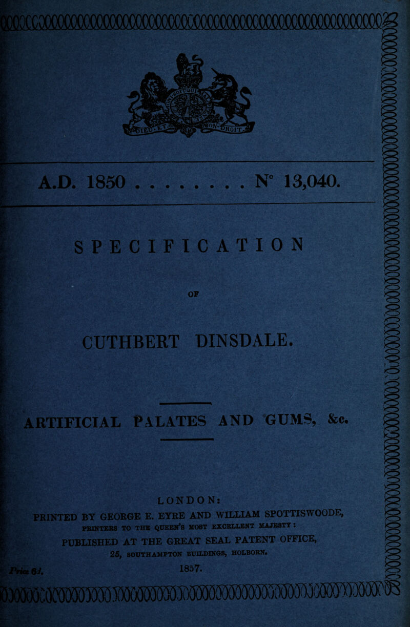 : wm XOOCOCO^^ A.D. 1850 .N° 13,040. SPECIFICATION i & OF CUTHBERT OINSDALE. m ARTIFICIAL PALATES AND GUMS, &c. *■ W* /<^J> o >o> LONDON: PRINTED BY GEORGE E. EYRE AND WILLIAM SP0TTISW00DE, PRINTERS TO THE QUEEN’S MOST EXCELLENT MAJESTY : PUBLISHED AT THE GREAT SEAL PATENT OFFICE, 25, SOUTHAMPTON BUILDINGS, HOLBORN. Price 6 i. 1857. >DO(SX)CO«5!»£530S3 SX»000^5M0®X5050550^^