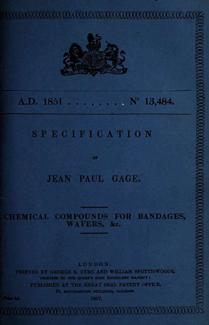 Eta A.D. 1851.N° 13,484 — }Jr' y t ' ■: SPECIFICATION OF JEAN PAUL GAGE. CHEMICAL COMPOUNDS FOR BANDAGES, WAFERS, &c. LONDON: PRINTED BY GEORGE E. EYRE AND WILLIAM SPOTTISWOODE, PRINTERS TO THE QUEERS MOST EXCELLENT MAJESTY : PUBLISHED AT THE GREAT SEAL PATENT OFFICE, 25, SOUTHAMPTON BUILDINGS, HOLBORN. Price id. 1657.