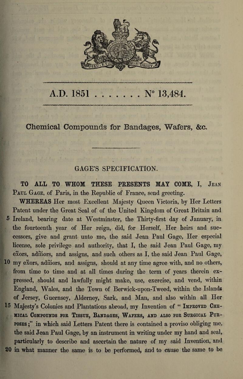 A.D. 1851.N° 13,484. Chemical Compounds for Bandages, Wafers, &c. GAGE’S SPECIFICATION. TO ALL TO WHOM THESE PRESENTS MAY COME, I, Jean Paul Gage, of Paris, in the Republic of France, send greeting. WHEREAS Her most Excellent Majesty Queen Victoria, by Her Letters Patent under the Great Seal of of the United Kingdom of Great Britain and 5 Ireland, bearing date at Westminster, the Thirty-first day of January, in the fourteenth year of Her reign, did, for Herself, Her heirs and suc¬ cessors, give and grant unto me, the said Jean Paul Gage, Her especial license, sole privilege and authority, that I, the said Jean Paul Gage, my exors, adrhors, and assigns, and such others as I, the said Jean Paul Gage, 10 my exors, admors, and assigns, should at any time agree with, and no others, from time to time and at all times during the term of years therein ex¬ pressed, should and lawfully might make, use, exercise, and vend, within England, Wales, and the Town of Berwick-upon-Tweed, within the Islands of Jersey, Guernsey, Alderney, Sark, and Man, and also within all Her 15 Majesty’s Colonies and Plantations abroad, my Invention of “ Improved Che¬ mical Compounds for Tissue, Bandages, Wafers, and also for Surgical Pur¬ poses in which said Letters Patent there is contained a proviso obliging me, the said Jean Paul Gage, by an instrument in writing under my hand and seal, particularly to describe and ascertain the nature of my said Invention, and 20 in what manner the same is to be performed, and to cause the same to be