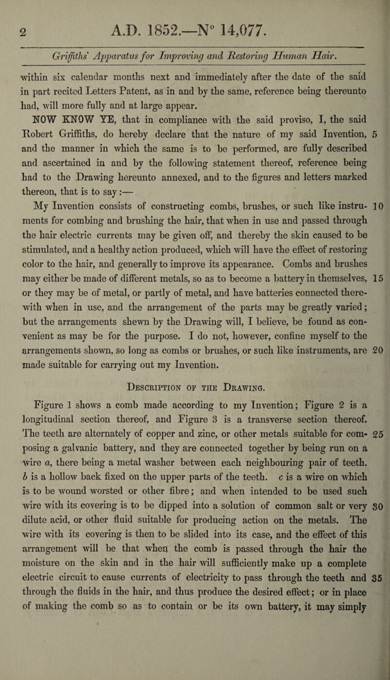 Griffiths Apparatus for Improving and Restoring Human Hair. witliin six calendar months next and immediately after the date of the said in part recited Letters Patent, as in and by the same, reference being thereunto had, will more fully and at large appear. ROW KNOW YE, that in compliance with the said proviso, I, the said Robert Griffiths, do hereby declare that the nature of my said Invention, 5 and the manner in which the same is to be performed, are fully described and ascertained in and by the following statement thereof, reference being had to the Drawing hereunto annexed, and to the figures and letters marked thereon, that is to say:— My Invention consists of constructing combs, brushes, or such like instru- 10 ments for combing and brushing the hair, that when in use and passed through the hair electric currents may be given off, and thereby the skin caused to be stimulated, and a healthy action produced, which will have the effect of restoring color to the hair, and generally to improve its appearance. Combs and brushes may either be made of different metals, so as to become a battery in themselves, 15 or they may be of metal, or partly of metal, and have batteries connected there¬ with when in use, and the arrangement of the parts may be greatly varied; but the arrangements shewn by the Drawing will, I believe, be found as con¬ venient as may be for the purpose. I do not, however, confine myself to the arrangements shown, so long as combs or brushes, or such like instruments, are 20 made suitable for carrying out my Invention. Description of the Drawing. Figure 1 shows a comb made according to my Invention; Figure 2 is a longitudinal section thereof, and Figure 3 is a transverse section thereof. The teeth are alternately of copper and zinc, or other metals suitable for com- 25 posing a galvanic battery, and they are connected together by being run on a wire a, there being a metal washer between each neighbouring pair of teeth. b is a hollow back fixed on the upper parts of the teeth, c is a wire on which is to be wound worsted or other fibre; and when intended to be used such wire with its covering is to be dipped into a solution of common salt or very so dilute acid, or other fluid suitable for producing action on the metals. The wire with its covering is then to be slided into its case, and the effect of this arrangement will be that when the comb is passed through the hair the moisture on the skin and in the hair will sufficiently make up a complete electric circuit to cause currents of electricity to pass through the teeth and 35 through the fluids in the hair, and thus produce the desired effect; or in place of making the comb so as to contain or be its own battery, it may simply