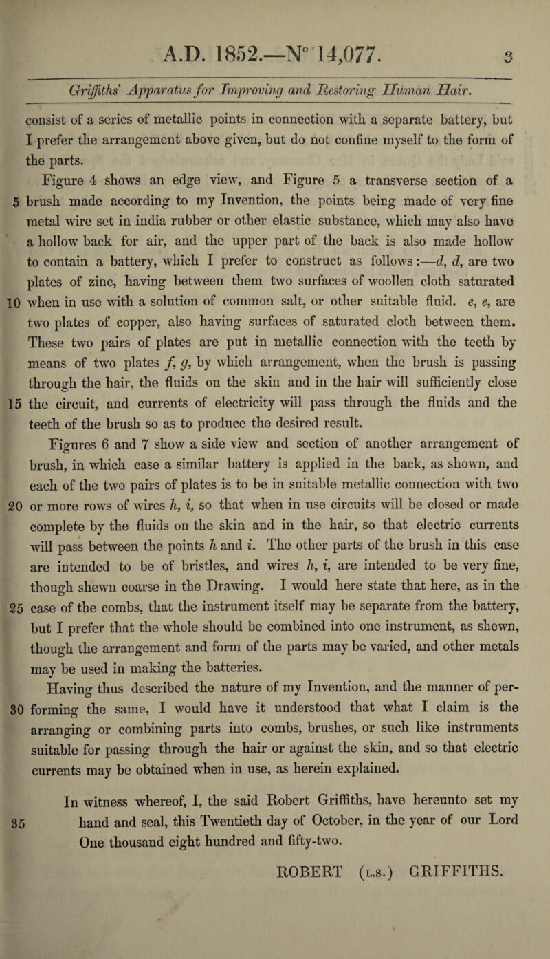 Griffiths Apparatus for Improving and Restoring Human Hair. o* consist of a series of metallic points in connection with a separate battery, but I prefer the arrangement above given, but do not confine myself to the form of the parts. Figure 4 shows an edge view, and Figure 5 a transverse section of a 5 brush made according to my Invention, the points being made of very fine metal wire set in india rubber or other elastic substance, which may also have a hollow back for air, and the upper part of the back is also made hollow to contain a battery, which I prefer to construct as follows:—d, d, are two plates of zinc, having between them two surfaces of wroollen cloth saturated 10 when in use with a solution of common salt, or other suitable fluid. e9 e9 are two plates of copper, also having surfaces of saturated cloth between them. These two pairs of plates are put in metallic connection with the teeth by means of two plates /, g, by which arrangement, when the brush is passing through the hair, the fluids on the skin and in the hair will sufficiently close 15 the circuit, and currents of electricity will pass through the fluids and the teeth of the brush so as to produce the desired result. Figures 6 and 7 show a side view and section of another arrangement of brush, in which case a similar battery is applied in the back, as shown, and each of the two pairs of plates is to be in suitable metallic connection with two 20 or more rows of wires h, i, so that when in use circuits will be closed or made complete by the fluids on the skin and in the hair, so that electric currents will pass between the points h and i. The other parts of the brush in this case are intended to be of bristles, and wires h, t, are intended to be very fine, though shewn coarse in the Drawing. I would here state that here, as in the 25 case of the combs, that the instrument itself may be separate from the battery, but I prefer that the whole should be combined into one instrument, as shewn, though the arrangement and form of the parts may be varied, and other metals may be used in making the batteries. Having thus described the nature of my Invention, and the manner of per- 30 forming the same, I would have it understood that what I claim is the arranging or combining parts into combs, brushes, or such like instruments suitable for passing through the hair or against the skin, and so that electric currents may be obtained when in use, as herein explained. In witness whereof, I, the said Robert Griffiths, have hereunto set my 35 hand and seal, this Twentieth day of October, in the year of our Lord One thousand eight hundred and fifty-two. ROBERT (l.s. ) GRIFFITHS.