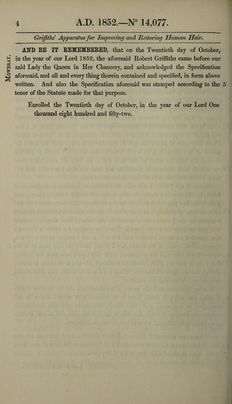 Mowbray. in the year of our Lord 1852, the aforesaid Robert Griffiths came before our said Lady the Queen in Her Chancery, and acknowledged the Specification aforesaid, and all and every thing therein contained and specified, in form above written. And also the Specification aforesaid was stamped according to the tenor of the Statute made for that purpose. Enrolled the Twentieth day of October, in the year of our Lord One thousand eight hundred and fifty-two.