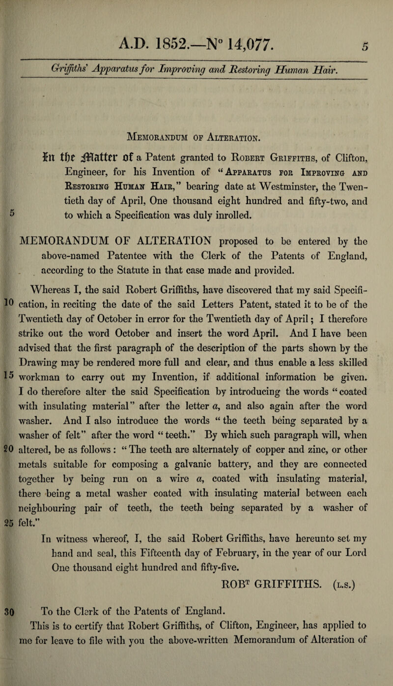 Griffiths Apparatus for Improving and Restoring Human Hair. Memorandum of Alteration. hi t\)t Of a Patent granted to Robert Griffiths, of Clifton, Engineer, for his Invention of 6i Apparatus for Improving and Restoring Human Hair,” bearing date at Westminster, the Twen¬ tieth day of April, One thousand eight hundred and fifty-two, and 5 to which a Specification was duly inrolled. MEMORANDUM OF ALTERATION proposed to be entered by the above-named Patentee with the Clerk of the Patents of England, according to the Statute in that case made and provided. Whereas I, the said Robert Griffiths, have discovered that my said Specifi- cation, in reciting the date of the said Letters Patent, stated it to be of the Twentieth day of October in error for the Twentieth day of April; I therefore strike out the word October and insert the word April. And I have been advised that the first paragraph of the description of the parts shown by the Drawing may be rendered more full and clear, and thus enable a less skilled 15 workman to carry out my Invention, if additional information be given. I do therefore alter the said Specification by introducing the words “ coated with insulating material” after the letter a, and also again after the word washer. And I also introduce the words “ the teeth being separated by a washer of felt” after the word “ teeth.” By which such paragraph will, when 20 altered, be as follows: “The teeth are alternately of copper and zinc, or other metals suitable for composing a galvanic battery, and they are connected together by being run on a wire a, coated with insulating material, there being a metal washer coated with insulating material between each neighbouring pair of teeth, the teeth being separated by a washer of 25 felt.” In witness whereof, I, the said Robert Griffiths, have hereunto set my hand and seal, this Fifteenth day of February, in the year of our Lord One thousand eight hundred and fifty-five. ROBT GRIFFITHS. (l.s.) 30 To the Clerk of the Patents of England. This is to certify that Robert Griffiths, of Clifton, Engineer, has applied to me for leave to fde with you the above-written Memorandum of Alteration of