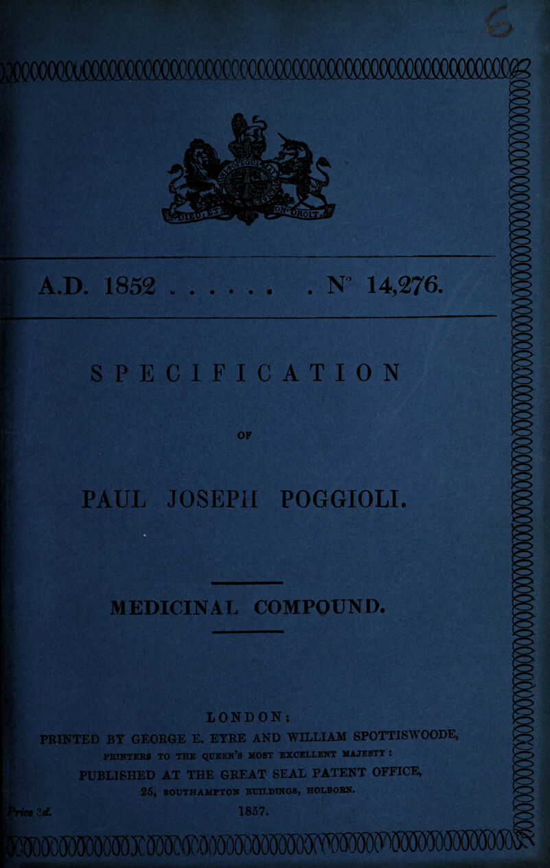 — — A.D. 1852 . . N 14,276. SPECIFICATION OP PAUL JOSEPH POGGIOLI. MEDICINAL COMPOUND. LONDON: PRINTED BT GEORGE E. EYRE AND WILLIAM SPOTTISWOODE, PRINTERS TO THE QUEEN’S MOST EXCELLENT MAJESTY : PUBLISHED AT THE GREAT SEAL PATENT OFFICE, 25, SOUTHAMPTON BUILDINGS, HOLBORN. Srf. 1857.