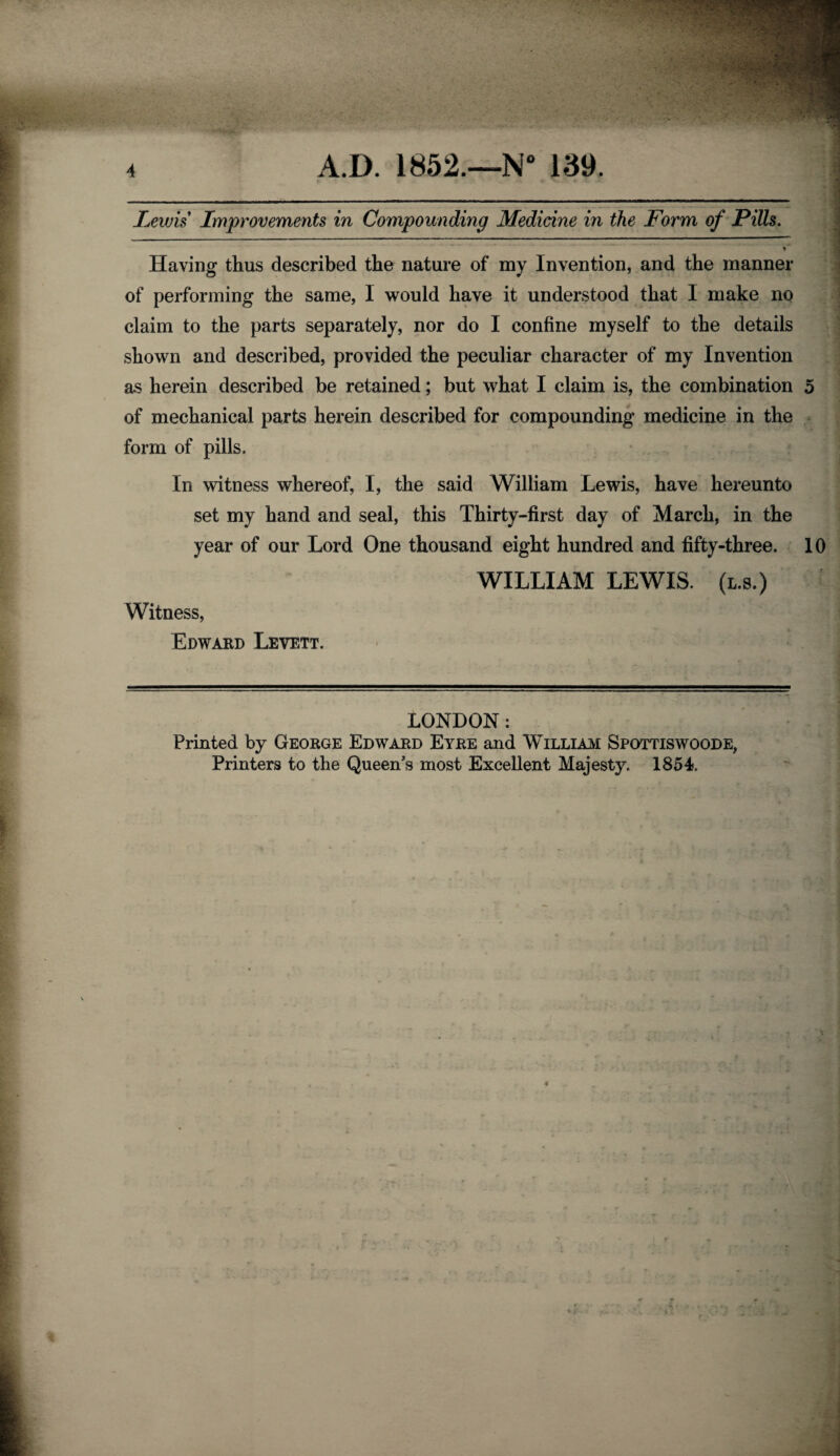 Lewis Improvements in Compounding Medicine in the Form of Pills. Having thus described the nature of my Invention, and the manner of performing the same, 1 would have it understood that I make no claim to the parts separately, nor do I confine myself to the details shown and described, provided the peculiar character of my Invention as herein described be retained; but what I claim is, the combination 5 of mechanical parts herein described for compounding medicine in the form of pills. In witness whereof, I, the said William Lewis, have hereunto set my hand and seal, this Thirty-first day of March, in the year of our Lord One thousand eight hundred and fifty-three. 10 Witness, Edward Levett. WILLIAM LEWIS, (l.s.) LONDON: Printed by George Edward Eyre and William Spottiswoode, Printers to the Queen’s most Excellent Majesty. 1854. . _-