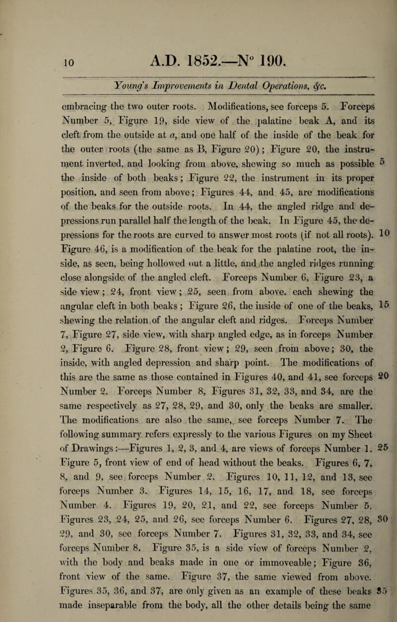 Young's Improvements in Dental Operations, cfyc. embracing the two outer roots. Modifications, see forceps 5. Forceps Number 5, Figure 19, side view of the palatine beak A, and its cleft from the outside at a, and one half of the inside of the beak for the outer roots (the same as B, Figure 20); Figure 20, the instru¬ ment inverted, and looking from above, shewing so much as possible 5 the inside of both beaks; Figure 22, the instrument in its proper position, and seen from above; Figures 44, and 45, are modifications of the beaks for the outside roots. In 44, the angled ridge and de¬ pressions run parallel half the length of the beak. In Figure 45, the de¬ pressions for the roots are curved to answer most roots (if not all roots). 10 Figure 46, is a modification of the beak for the palatine root, the in¬ side, as seen, being hollowed out a little, and the angled ridges running- close alongside of the angled cleft. Forceps Number 6, Figure 23, a side view; 24, front view; 25, seen from above, each shewing the angular cleft in both beaks ; Figure 26, the inside of one of the beaks, 15 shewing the relation of the angular cleft and ridges. Forceps Number 7, Figure 27, side view, with sharp angled edge, as in forceps Number 2, Figure 6. Figure 28, front view; 29, seen from above; 30, the inside, with angled depression and sharp point. The modifications of this are the same as those contained in Figures 40, and 41, see forceps 20 Number 2. Forceps Number 8, Figures 31, 32, 33, and 34, are the same respectively as 27, 28, 29, and 30, only the beaks are smaller. The modifications are also the same, see forceps Number 7. The following summary refers expressly to the various Figures on my Sheet of Drawings:—Figures 1, 2, 3, and 4, are views of forceps Number 1. 25 Figure 5, front view of end of head without the beaks. Figures 6, 7, 8, and 9, see forceps Number 2. Figures 10, 11, 12, and 13, see forceps Number 3. Figures 14, 15, 16, 17, and 18, see forceps Number 4. Figures 19, 20, 21, and 22, see forceps Number 5. Figures 23, 24, 25, and 26, see forceps Number 6. Figures 27, 28, 30 29, and 30, see forceps Number 7. Figures 31, 32, 33, and 34, see forceps Number 8. Figure 35, is a side view of forceps Number 2, with the body and beaks made in one or immoveable; Figure 36, front view of the same. Figure 37, the same viewed from above. Figures 35, 36, and 37, are only given as an example of these beaks 35 made inseparable from the body, all the other details being the same