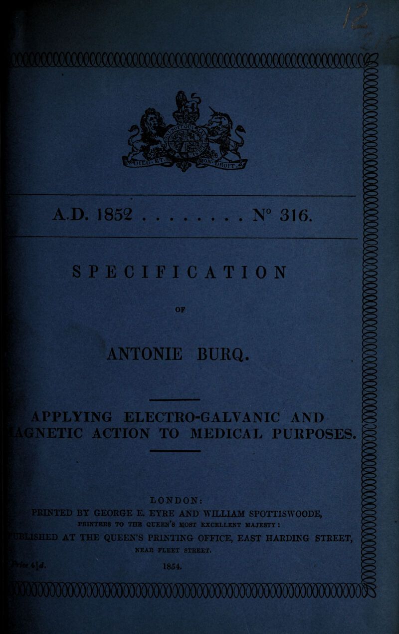 A.D. 1852 .N“ 316. SPECIFICATION OP ANTONIE BURQ. APPLYING ELECTRO-GALVANIC AND NETIC ACTION TO MEDICAL PURPOSES. LONDON: i:‘ PRINTED BY GEORGE E. EYRE AND WILLIAM SPOTTISWOODE, FEINTEBS TO THE QCEEN’s HOST EXCELLENT UAJESTT : tSHED AT THE QUEEN’S PRINTING OFFICE, EAST HARDING STREET, , . NEAR FLEET STREET. 1854.