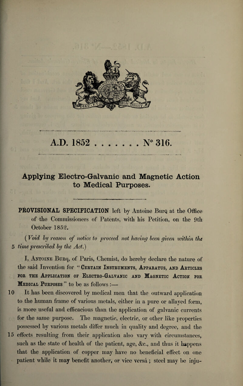 Applying Electro-Galvanic and Magnetic Action to Medical Purposes. PROVISIONAL SPECIFICATION left by Antoine BurQ at the Office of the Commissioners of Patents, with his Petition, on the 9th October 1852. {Void hj reason of notice to proceed not having heen given within the 5 time prescribed hy the Act.) I, Antoine BuRq, of Paris, Chemist, do hereby declare the nature of the said Invention for “ Certain Instruments, Apparatus, and Articles FOR THE Application of Electro-Galvanic and Magnetic Action for Medical Purposes ” to be as follows :— 10 It has been discovered by medical men that the outward application to the human frame of various metals, either in a pure or allayed form, is more useful and efficacious than the application of galvanic currents for the same purpose. The magnetic, electric, or other like properties possessed by various metals differ much in quality and degree, and the 15 effects resulting from their application also vary with circumstances, such as the state of health of the patient, age, &c., and thus it happens that the application of copper may have no beneficial effect on one patient while it may benefit another, or vice versa; steel may be inju-