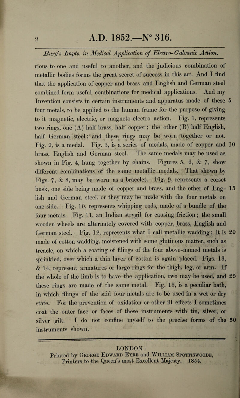 JBurg's Impts. in Medical Application of JElectro- Galvanic Action. rious to one and useful to another, and the judicious combination of metallic bodies forms the great secret of success in this art. And I find that the application of copper and brass and English and German steel combined form useful combinations for medical applications. And my Invention consists in certain instruments and apparatus made of these 5 four metals, to be applied to the human frame for the purpose of giving to it magnetic, electric, or magneto-electro action. Fig. 1, represents two rings, one (A) half brass, half copper; the other (B) half English, half German steeland these rings mav be worn together or not. Fig. 2, is a medal. Fig. 3, is a series of medals, made of copper and 10 brass, English and German steel. The same medals may be used as shown in Fig. 4, hung together by chains. Figures 5, 6, & 7, show difterent combinations of the same metallic medals. That shown by Figs. 7, & 8, may be worn as a bracelet. Fig. 9, represents a corset busk, one side being made of copper and brass, and the other of Eng- 15 lish and German steel, or thejMnay be made with the four metals on one side. Fig. 10, represents whipping rods, made of a bundle of the four metals. Fig. 11, an Indian strygil for causing friction; the small wooden wheels are alternately covered with copper, brass, English and German steel. Fig. 12, represents what I call metallic wadding; it is 20 made of cotton wadding, moistened with some glutinous matter, such as treacle, on which a coating of filings of the four above-named metals is sprinkled, over which a thin layer of cotton is again placed. Figs. 13, & 14, represent armatures or large rings for the thigh, leg, or arm. If the whole of the limb is to have the application, two may be used, and 25 these rings are made of the same metal. Fig. 15, is a peculiar bath, in which filings of the said four metals are to be used in a wet or dry state. For the prevention of oxidation or other ill effects I sometimes coat the outer face or faces of these instruments with tin, silver, or silver gilt. I do not confine myself to the precise forms of the 80 instruments shown. LONDON: Printed by Geoege Edwakd Eyee and William Spottiswoode, Printers to the Queen's most Excellent Majesty. 1854.