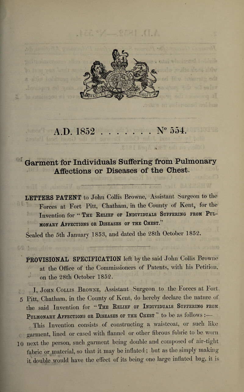 Garment for Individuals Suffering from Pulmonary Affections or Diseases of the Chest. LETTERS PATENT to John Collis Browne, Assistant Surgeon to the Forces at Fort Pitt, Chatham, in the County of Kent, for the Invention for “ The Relief of Individuals Suffering from Pul¬ monary Affections or Diseases of the Chest. r f Sealed the 5th January 1853, and dated the 28th October 1852. PROVISIONAL SPECIFICATION left by the said John Collis Browne at the Office of the Commissioners of Patents, with his Petition, on the 28th October 1852. I, John Collis Browne, Assistant Surgeon to the Forces at Fort 5 Pitt, Chatham, in the County of Kent, do hereby declare the nature of the said Invention for “The Belief of Individuals Suffering from Pulmonary Affections or Diseases of the Chest ” to be as follows :— . This Invention consists of constructing a waistcoat, or such like o'arment, lined or cased with flannel or other fibrous fabric to be worn 10 next the person, such garment being double and composed of air-tight fabric or material, so that it may be inflated ; but as the simply making it double would have the effect of its being one large inflated bag, it is