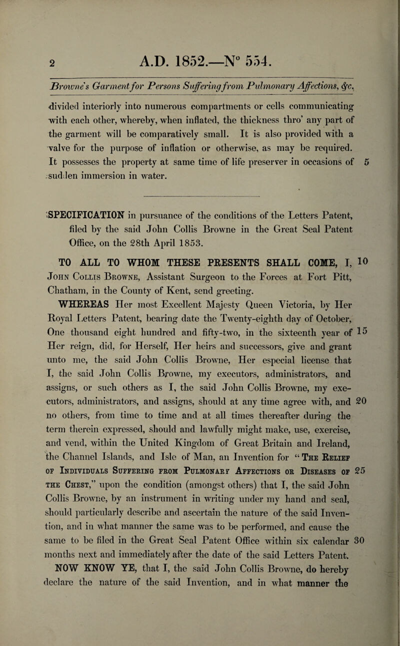 Brownes Garment for Persons Suffering from Pulmonary Affections, <§c. 'divided interiorly into numerous compartments or cells communicating with each other, whereby, when inflated, the thickness thro’ any part of the garment will be comparatively small. It is also provided with a valve for the purpose of inflation or otherwise, as may be required. It possesses the property at same time of life preserver in occasions of 5 sudden immersion in water. SPECIFICATION in pursuance of the conditions of the Letters Patent, filed by the said John Collis Browne in the Great Seal Patent Office, on the 28th April 1853. TO ALL TO WHOM THESE PRESENTS SHALL COME, I, 10 John Collis Browne, Assistant Surgeon to the Forces at Fort Pitt, Chatham, in the County of Kent, send greeting. WHEREAS Her most Excellent Majesty Queen Victoria, by Her Koyal Letters Patent, bearing date the Twenty-eighth day of October, One thousand eight hundred and fifty-two, in the sixteenth year of 15 Her reign, did, for Herself, Her heirs and successors, give and grant unto me, the said John Collis Browne, Her especial license that I, the said John Collis Browne, my executors, administrators, and assigns, or such others as I, the said John Collis Browne, my exe¬ cutors, administrators, and assigns, should at any time agree with, and 20 no others, from time to time and at all times thereafter during the term therein expressed, should and lawfully might make, use, exercise, and vend, within the United Kingdom of Great Britain and Ireland, the Channel Islands, and Isle of Man, an Invention for “ The Relief of Individuals Suffering from Pulmonarf Affections or Diseases of 25 the Chest,” upon the condition (amongst others) that I, the said John Collis Browne, by an instrument in writing under my hand and seal, should particularly describe and ascertain the nature of the said Inven¬ tion, and in what manner the same was to be performed, and cause the same to be filed in the Great Seal Patent Office within six calendar 30 months next and immediately after the date of the said Letters Patent. NOW KNOW YE, that I, the said John Collis Browne, do hereby declare the nature of the said Invention, and in what manner the