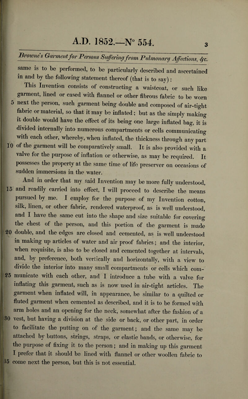 3 Brownes Garmentfor Persons Suffering from Pulmonary Affections, fc. same is to be performed, to be particularly described and ascertained in and by the following* statement thereof (that is to say): This Invention consists of constructing a waistcoat, or such like garment, lined or cased with flannel or other fibrous fabric to be worn 5 next the person, such garment being double and composed of air-tight fabric or material, so that it may be inflated; but as the simply making it double would have the effect of its being one large inflated bag, it is divided internally into numerous compartments or cells communicating with each other, whereby, when inflated, the thickness through any part 10 of the garment will be comparatively small. It is also provided with a valve for the purpose of inflation or otherwise, as may be required. It possesses the property at the same time of life preserver on occasions of sudden immersions in the water. And in order that my said Invention may be more fully understood, 15 and readily carried into effect, I will proceed to describe the means - pursued by me. I employ for the purpose of my Invention cotton, silk, linen, or other fabric, rendered waterproof, as is well understood, I have the same cut into the shape and size suitable for covering* | the chest of the person, and this portion of the garment is made 20 double, and the edges are closed and cemented, as is well understood in making up articles of water and air proof fabrics; and the interior, when i equisite, is also to be closed and cemented together at intervals, and, by preference, both vertically and horizontally, with a view to divide the interior into many small compartments or cells which com- 25 municate with each other, and I introduce a tube with a valve for inflating this garment, such as is now used in air-tight articles. The garment when inflated will, in appearance, be similar to a quilted or fluted garment when cemented as described, and it is to be formed with arm holes and an opening for the neck, somewhat after the fashion of a 30 vest, but having a division at the side or back, or other part, in order to facilitate the putting on of the garment; and the same may be attached by buttons, strings, straps, or elastic bands, or otherwise, for the purpose of fixing it to the person; and in making up this garment I prefer that it should be lined with flannel or other woollen fabric to 5 come next the person, but this is not essential.