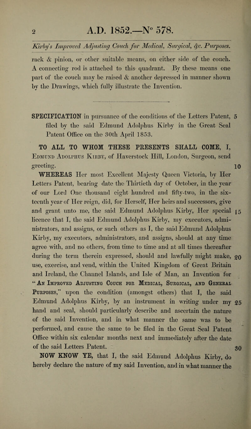 Kirby s Improved Adjusting Couch for Medical, Surgical, §c. Purposes. rack & pinion, or other suitable means, on either side of the couch. A connecting- rod is attached to this quadrant. By these means one part of the couch may be raised & another depressed in manner shown the Drawings, which fully illustrate the Invention. SPECIFICATION in pursuance of the conditions of the Letters Patent, 5 filed by the said Edmund Adolphus Kirby in the Great Seal Patent Office on the 30th April 1853. TO ALL TO WHOM THESE PRESENTS SHALL COME, I, Edmund Adolphus Kirby, of Haverstock Hill, London, Surgeon, send greeting. 10 WHEHEAS Her most Excellent Majesty Queen Victoria, bv Her Letters Patent, bearing date the Thirtieth day of October, in the year of our Lord One thousand eight hundred and fifty-two, in the six¬ teenth year of Her reign, did, for Herself, Her heirs and successors, give and grant unto me, the said Edmund Adolphus Kirby, Her special |5 licence that I, the said Edmund Adolphus Kirby, my executors, admi¬ nistrators, and assigns, or such others as I, the said Edmund Adolphus Kirby, my executors, administrators, and assigns, should at any time agree with, and no others, from time to time and at all times thereafter during the term therein expressed, should and lawfully might make, go use, exercise, and vend, within the United Kingdom of Great Britain and Ireland, the Channel Islands, and Isle of Man, an Invention for “ An Improved Adjusting Couch for Medical, Surgical, and General Purposes,” upon the condition (amongst others) that I, the said Edmund Adolphus Kirby, by an instrument in writing under my g5 hand and seal, should particularly describe and ascertain the nature of the said Invention, and in what manner the same was to be performed, and cause the same to be filed in the Great Seal Patent Office within six calendar months next and immediately after the date of the said Letters Patent. 30 NOW KNOW YE, that I, the said Edmund Adolphus Kirby, do hereby declare the nature of my said Invention, and in what manner the