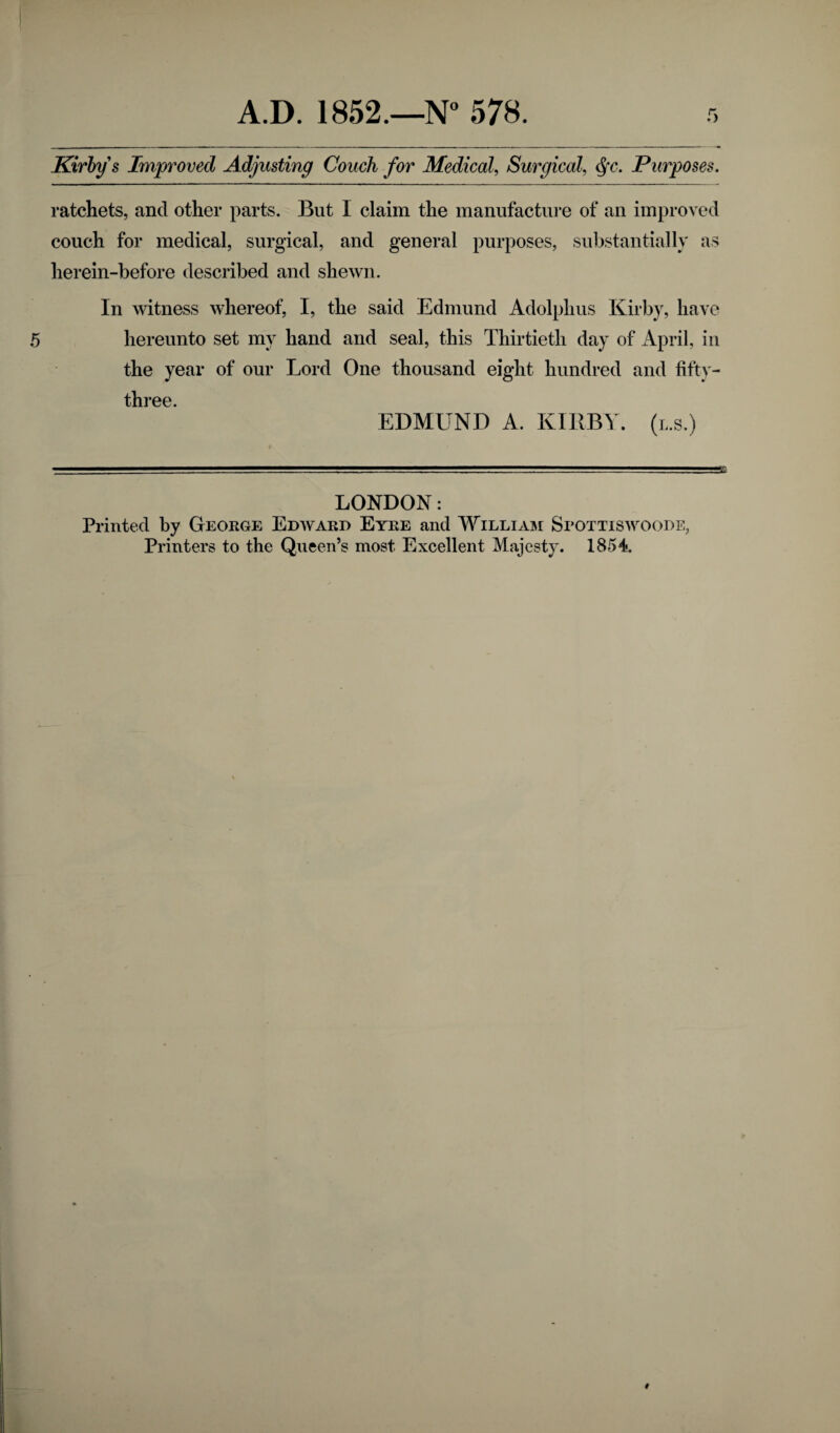 Kirby § Improved Adjusting Couch for Medical, Surgical, Qc. Purposes. ratchets, and other parts. But I claim the manufacture of an improved couch for medical, surgical, and general purposes, substantially as herein-before described and shewn. In witness whereof, I, the said Edmund Adolphus Kirby, have hereunto set my hand and seal, this Thirtieth day of April, in the year of our Lord One thousand eight hundred and fifty- three EDMUND A. KIRBY, (l.s.) LONDON: Printed by George Edward Eyre and William Spottiswoode, Printers to the Queen’s most Excellent Majesty. 1854.