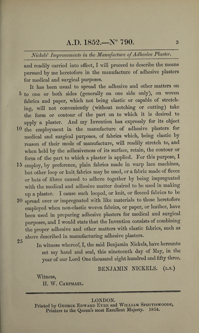 Nickels' Improvements in the Manufacture of Adhesive Plaster. and readily carried into effect, I will proceed to describe tbe means pursued by me heretofore in the manufacture of adhesive plasters for medical and surgical purposes. It has been usual to spread the adhesive and other matters on 5 to one or both sides (generally on one side only), on woven fabrics and paper, which not being elastic or capable of stretch¬ ing, will not conveniently (without notching or cutting) take the form or contour of the part on to which it is desired to apply a plaster. And my Invention has expressly for its object 10 the employment in the manufacture of adhesive plasters for medical and surgical purposes, of fabrics which, being elastic by reason of their mode of manufacture, will readily stretch to, and when held by the adhesiveness of its surface, retain, the contour or form of the part to which a plaster is applied. For this purpose, I 15 employ, by preference, plain fabrics made in warp lace machines, but other loop or knit fabrics may be used, or a fabric made of fleece or bats of fibres caused to adhere together by being impregnated with the medical and adhesive matter desired to be used in making up a plaster. I cause such looped, or knit, or fleeced fabrics to be 20 spread over or impregnated with like materials to those heretofore employed when non-elastic woven fabrics, or paper, or leather, have been used in preparing adhesive plasters for medical and surgical purposes, and I would state that the Invention consists of combining the proper adhesive and other matters with elastic fabrics, such as above described in manufacturing adhesive plasters. 25 In witness whereof, I, the said Benjamin Nickels, have hereunto set my hand and seal, this nineteenth day of May, in the year of our Lord One thousand eight hundred and fifty three. BENJAMIN NICKELS, (l.s.) Witness, H. W. Carpmael. LONDON. Printed by George Edward Eyre and William Spottiswoode, Printers to the Queen’s most Excellent Majesty. 1854.