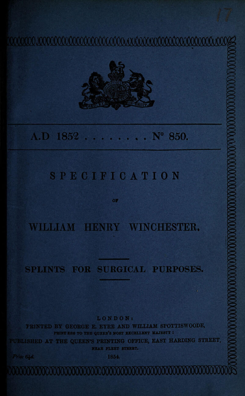 MfiSXffl A.D 1852 .N° 850. SPECIFICATION OP WILLIAM HENRY WINCHESTER, SPLINTS FOR SURGICAL PURPOSES. I ■ «■, :*> -Ak.A.rti' c*»i 'N.';: 'Y-y'U-^ LONDON: PRINTED BY GEORGE E. EYRE AND WILLIAM SPOTTISWOODE, PKINT EBS TO TBE QUEEN’S MOST EXCELLENT MAJESTY 5 PUBLISHED AT THE QUEEN’S PRINTING OFFICE, EAST HARDING STREET, NEAR FLEET STREET. v,‘ LA ■ Price 6$<J. pi . • . 1854.