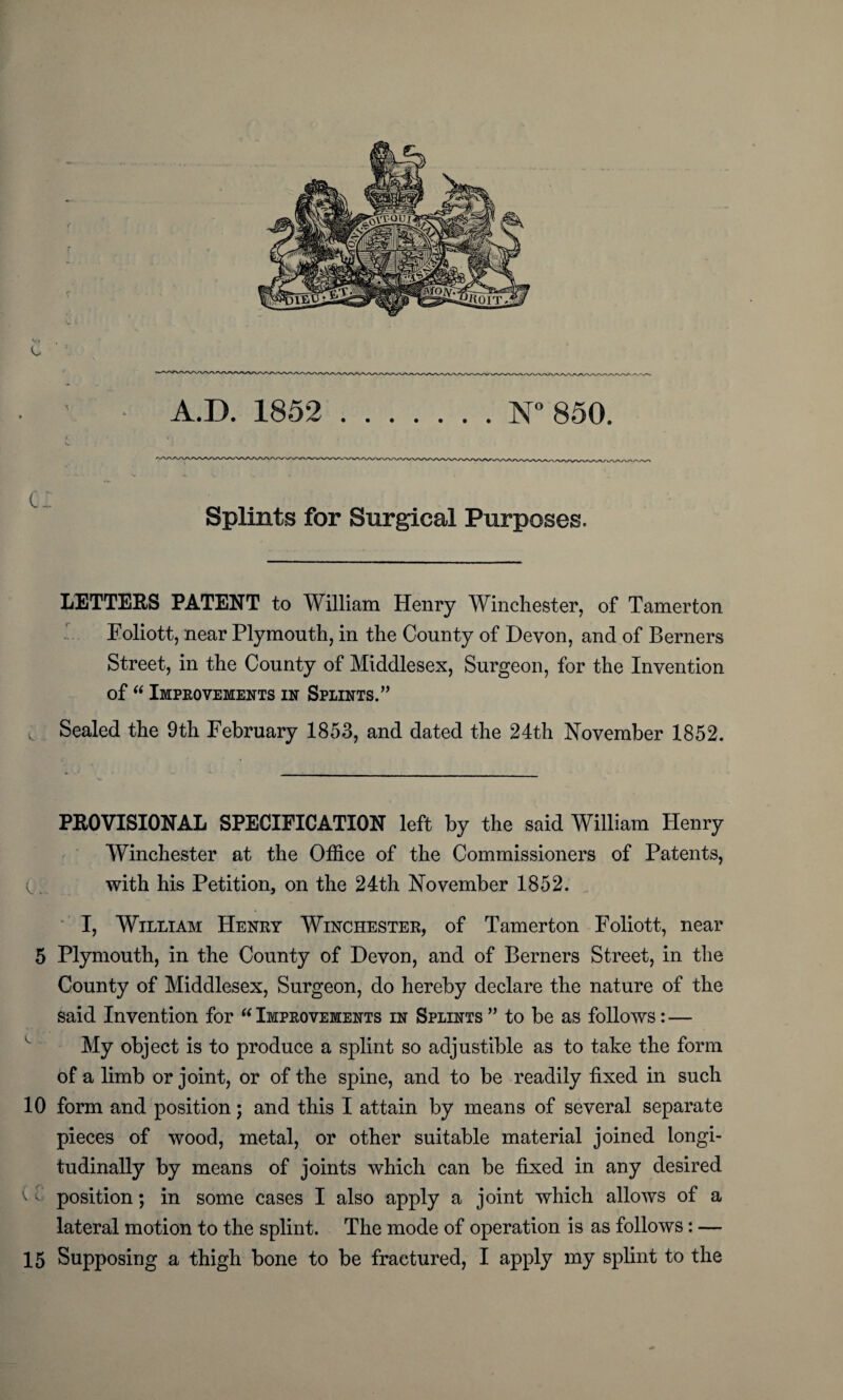 A.D. 1852 N° 850. Splints for Surgical Purposes. LETTERS PATENT to William Henry Winchester, of Tamerton Eoliott, near Plymouth, in the County of Devon, and of Berners Street, in the County of Middlesex, Surgeon, for the Invention of “ Improvements in Splints.” Sealed the 9th February 1853, and dated the 24th November 1852. PROVISIONAL SPECIFICATION left by the said William Henry Winchester at the Office of the Commissioners of Patents, v with his Petition, on the 24th November 1852. I, William Henry Winchester, of Tamerton Foliott, near 5 Plymouth, in the County of Devon, and of Berners Street, in the County of Middlesex, Surgeon, do hereby declare the nature of the said Invention for “ Improvements in Splints ” to be as follows: — My object is to produce a splint so adjustible as to take the form of a limb or joint, or of the spine, and to be readily fixed in such 10 form and position; and this I attain by means of several separate pieces of wood, metal, or other suitable material joined longi¬ tudinally by means of joints which can be fixed in any desired t position; in some cases I also apply a joint which allows of a lateral motion to the splint. The mode of operation is as follows: —