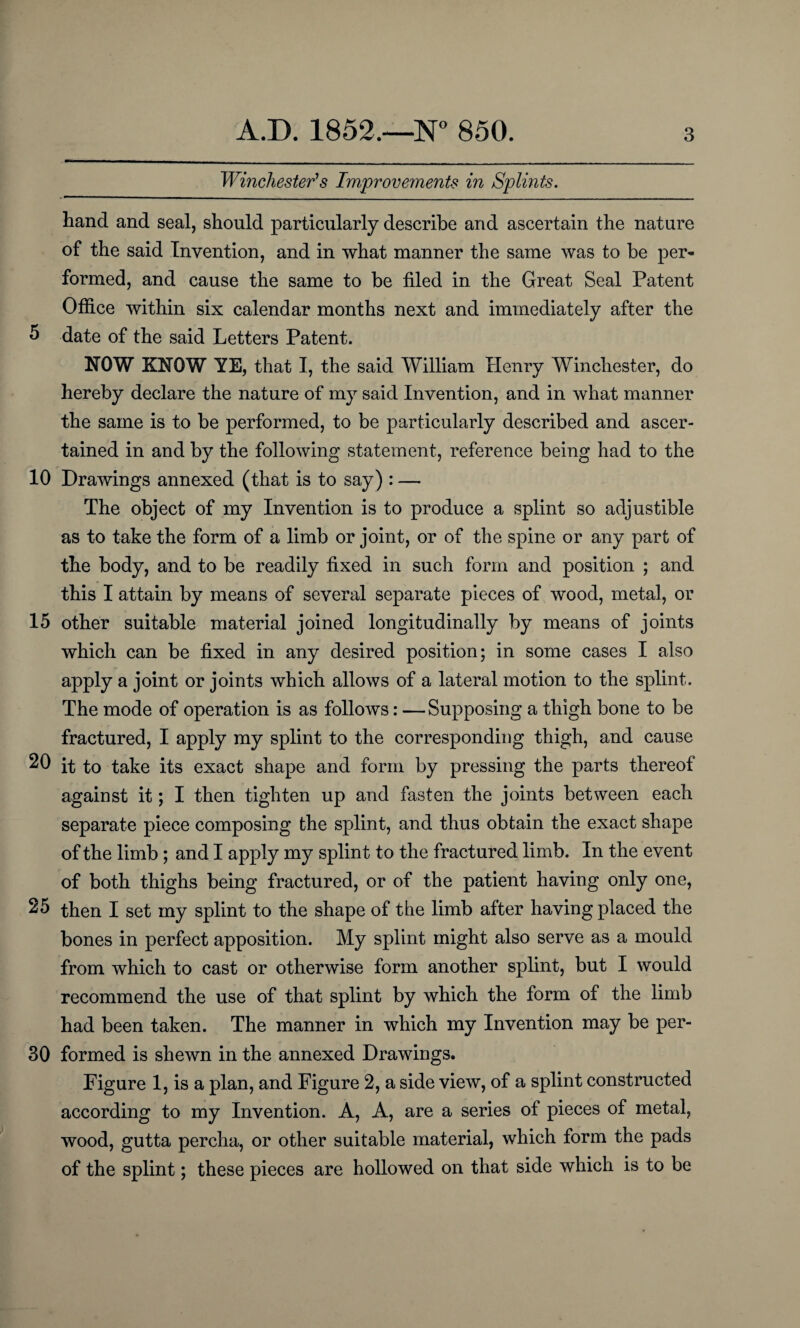 Winchester's Improvements in Splints. hand and seal, should particularly describe and ascertain the nature of the said Invention, and in what manner the same was to be per¬ formed, and cause the same to be filed in the Great Seal Patent Office within six calendar months next and immediately after the 5 date of the said Letters Patent. NOW KNOW YE, that I, the said William Henry Winchester, do hereby declare the nature of my said Invention, and in what manner the same is to be performed, to be particularly described and ascer¬ tained in and by the following statement, reference being had to the 10 Drawings annexed (that is to say) : — The object of my Invention is to produce a splint so adjustible as to take the form of a limb or joint, or of the spine or any part of the body, and to be readily fixed in such form and position ; and this I attain by means of several separate pieces of wood, metal, or 15 other suitable material joined longitudinally by means of joints which can be fixed in any desired position; in some cases I also apply a joint or joints which allows of a lateral motion to the splint. The mode of operation is as follows: — Supposing a thigh bone to be fractured, I apply my splint to the corresponding thigh, and cause 20 it to take its exact shape and form by pressing the parts thereof against it; I then tighten up and fasten the joints between each separate piece composing the splint, and thus obtain the exact shape of the limb ; and I apply my splint to the fractured limb. In the event of both thighs being fractured, or of the patient having only one, 25 then I set my splint to the shape of tbe limb after having placed the bones in perfect apposition. My splint might also serve as a mould from which to cast or otherwise form another splint, but I would recommend the use of that splint by which the form of the limb had been taken. The manner in which my Invention may be per- 30 formed is shewn in the annexed Drawings. Figure 1, is a plan, and Figure 2, a side view, of a splint constructed according to my Invention. A, A, are a series of pieces of metal, wood, gutta percha, or other suitable material, which form the pads of the splint; these pieces are hollowed on that side which is to be