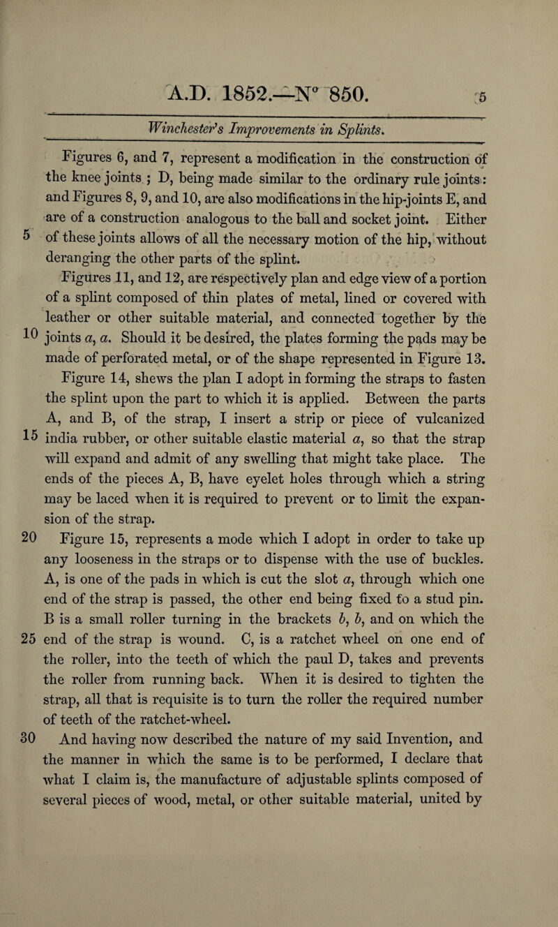 Winchester's Improvements in Splints. Figures 6, and 7, represent a modification in tlie construction of the knee joints ; D, being made similar to the ordinary rule joints: and Figures 8, 9, and 10, are also modifications in the hip-joints E, and are of a construction analogous to the ball and socket joint. Either 5 of these joints allows of all the necessary motion of the hip, without deranging the other parts of the splint. ? Figures 11, and 12, are respectively plan and edge view of a portion of a splint composed of thin plates of metal, lined or covered with leather or other suitable material, and connected together by the 10 joints <2, a. Should it be desired, the plates forming the pads may be made of perforated metal, or of the shape represented in Figure 13. Figure 14, shews the plan I adopt in forming the straps to fasten the splint upon the part to which it is applied. Between the parts A, and B, of the strap, I insert a strip or piece of vulcanized india rubber, or other suitable elastic material a, so that the strap will expand and admit of any swelling that might take place. The ends of the pieces A, B, have eyelet holes through which a string may be laced when it is required to prevent or to limit the expan¬ sion of the strap. 20 Figure 15, represents a mode which I adopt in order to take up any looseness in the straps or to dispense with the use of buckles. A, is one of the pads in which is cut the slot a, through which one end of the strap is passed, the other end being fixed to a stud pin. B is a small roller turning in the brackets 6, h, and on which the 25 end of the strap is wound. C, is a ratchet wheel on one end of the roller, into the teeth of which the paul D, takes and prevents the roller from running back. When it is desired to tighten the strap, all that is requisite is to turn the roller the required number of teeth of the ratchet-wheel. 30 And having now described the nature of my said Invention, and the manner in which the same is to be performed, I declare that what I claim is, the manufacture of adjustable splints composed of several pieces of wood, metal, or other suitable material, united by