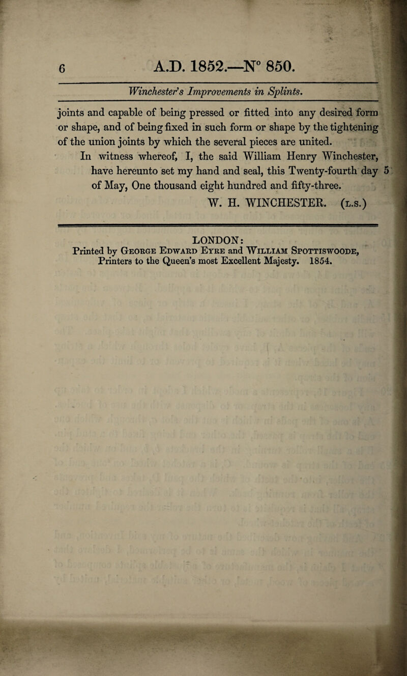 Winchester's Improvements in Splints. joints and capable of being pressed or fitted into any desired form or shape, and of being fixed in such form or shape by the tightening of the union joints by which the several pieces are united. In witness whereof, I, the said William Henry Winchester, have hereunto set my hand and seal, this Twenty-fourth day 5 of May, One thousand eight hundred and fifty-three. W. H. WINCHESTER, (l.s.) LONDON: Printed by George Edward Eyre and William Spottiswoode, Printers to the Queen’s most Excellent Majesty. 1854.