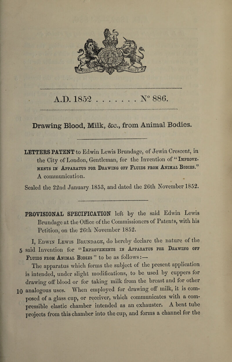 A.D. 1852 ....... N° 886. lA.'WVW' / »/\A/ v/v/t/v/V/VWWV' Drawing Blood, Milk, &e., from Animal Bodies. LETTERS PATENT to Edwin Lewis Brundage, of Jewin Crescent, in the City of London, Gentleman, for the Invention of “Improve¬ ments in Apparatus por Drawing opf Fluids from Animal Bodies.” A communication. Sealed the 22nd January 1853, and dated the 26th November 1852. PROVISIONAL SPECIFICATION left by the said Edwin Lewis Brundage at the Office of the Commissioners of Patents, with his Petition, on the 26th November 1852. I, Edwin Lewis Biujndage, do hereby declare the nature of the 5 said Invention for “Improvements in Apparatus for Drawing off Fluids from Animal Bodies ” to be as follows— The apparatus which forms the subject of the present application is intended, under slight modifications, to be used by cuppers for drawing off blood or for taking milk from the breast and for other IQ analogous uses. When employed for drawing off milk, it is com¬ posed of a glass cup, or receiver, which communicates with a com¬ pressible elastic chamber intended as an exhauster. A bent tube projects from this chamber into the cup, and forms a channel for the