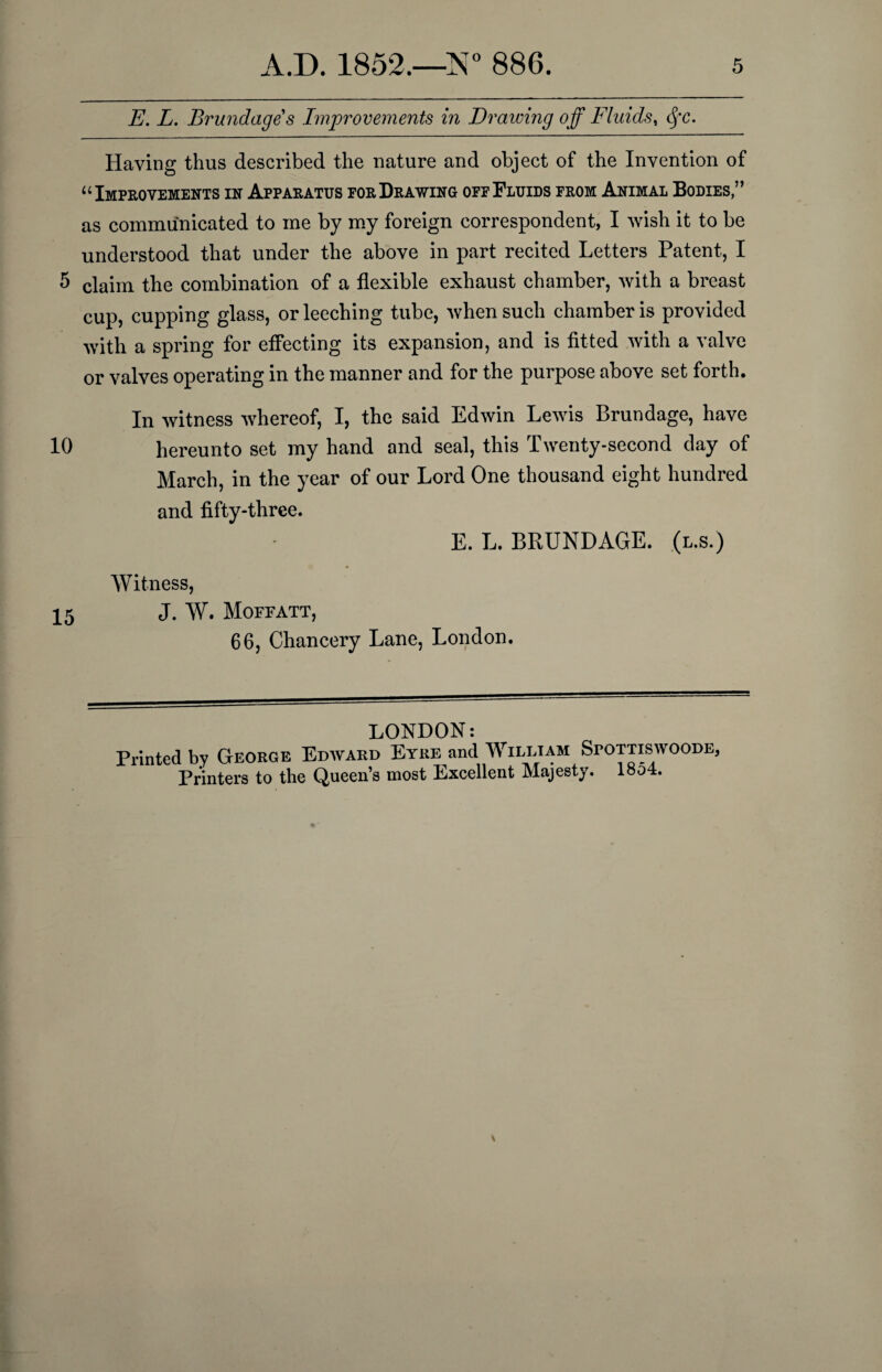 E. L. Brundage's Improvements in Drawing off Fluids, Sfc. Having thus described the nature and object of the Invention of u Improvements in Apparatus por Drawing opp Fluids from Animal Bodies,” as communicated to me by my foreign correspondent, I wish it to be understood that under the above in part recited Letters Patent, I 5 claim the combination of a flexible exhaust chamber, with a breast cup, cupping glass, or leeching tube, when such chamber is provided with a spring for effecting its expansion, and is fitted with a valve or valves operating in the manner and for the purpose above set forth. In witness whereof, I, the said Edwin Lewis Brundage, have 10 hereunto set my hand and seal, this Twenty-second day of March, in the year of our Lord One thousand eight hundred and fifty-three. E. L. BRUNDAGE. (l.s.) Witness, 15 J. W. Moffatt, 66, Chancery Lane, London. LONDON: Printed by George Edward Eyre and William Spottiswoode, Printers to the Queen’s most Excellent Majesty. 1854.