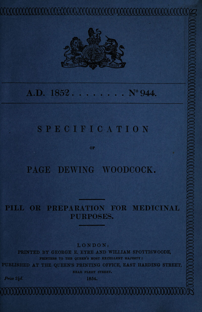 A.D. 1852 N° 944. SPECIFICATION OF PAGE DEWING WOODCOCK. PILL OR PREPARATION FOR MEDICINAL PURPOSES. LONDON: PRINTED BY GEORGE E. EYRE AND WILLIAM SPOTTISWOODE, PRINTERS TO THE QUEEN’S MOST EXCELLENT MAJESTY : PUBLISHED AT THE QUEEN’S PRINTING OFFICE, EAST HARDING STREET, NEAR FLEET STREET. Price 2\d. 1854. MSW