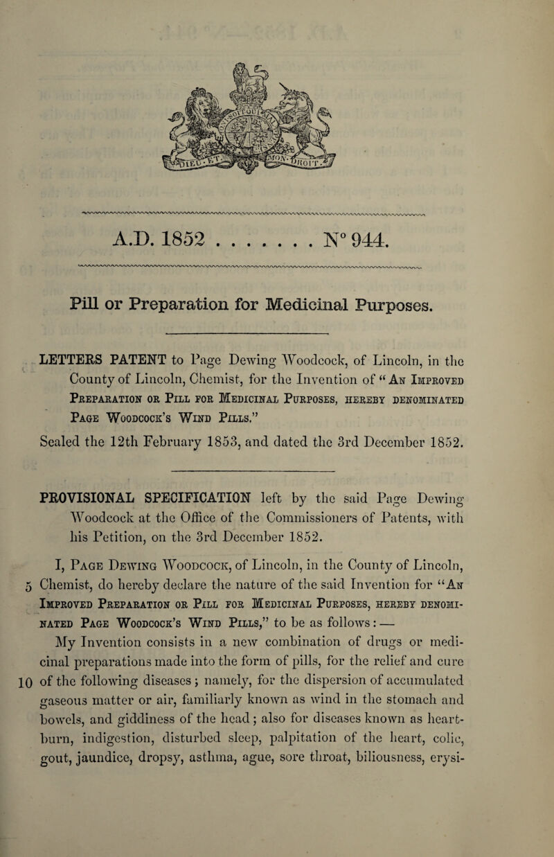 Pill or Preparation for Medicinal Purposes. LETTERS PATENT to Page Dewing Woodcock, of Lincoln, in the County of Lincoln, Chemist, for the Invention of “ As Improved Preparation or Pill for Medicinal Purposes, hereby denominated Page Woodcock’s Wind Pills.” Sealed the 12th February 1853, and dated the 3rd December 1852. PEO VISIONAL SPECIFICATION left by the said Page Dewing Woodcock at the Office of the Commissioners of Patents, with his Petition, on the 3rd December 1852. I, Page Dewing Woodcock, of Lincoln, in the County of Lincoln, 5 Chemist, do hereby declare the nature of the said Invention for “An Improved Preparation or Pill for Medicinal Purposes, hereby denomi¬ nated Page Woodcock’s Wind Pills,” to be as follows: — My Invention consists in a new combination of drugs or medi¬ cinal preparations made into the form of pills, for the relief and cure 10 of the following diseases ; namely, for the dispersion of accumulated gaseous matter or air, familiarly known as wind in the stomach and bowels, and giddiness of the head; also for diseases known as heart¬ burn, indigestion, disturbed sleep, palpitation of the heart, colic, gout, jaundice, dropsy, asthma, ague, sore throat, biliousness, erysi-