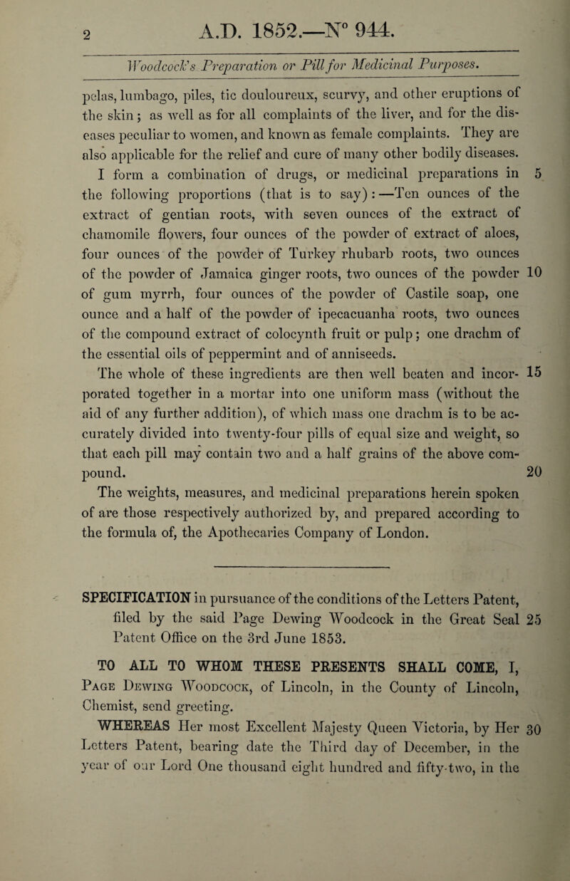 Woodcock's Preparation or Pill for Medicinal Purposes. pelas, lumbago, piles, tic douloureux, scurvy, and other eruptions of the skin; as well as for all complaints of the liver, and for the dis¬ eases peculiar to women, and known as female complaints. They are also applicable for the relief and cure of many other bodily diseases. I form a combination of drugs, or medicinal preparations in 5 the following proportions (that is to say):—Ten ounces of the extract of gentian roots, with seven ounces of the extract of chamomile flowers, four ounces of the powder of extract of aloes, four ounces of the powder of Turkey rhubarb roots, two ounces of the powder of Jamaica ginger roots, two ounces of the powder 10 of gum myrrh, four ounces of the powder of Castile soap, one ounce and a half of the powder of ipecacuanha roots, two ounces of the compound extract of colocynth fruit or pulp; one drachm of the essential oils of peppermint and of anniseeds. The whole of these ingredients are then well beaten and incor- 15 porated together in a mortar into one uniform mass (without the aid of any further addition), of which mass one drachm is to be ac¬ curately divided into twenty-four pills of equal size and weight, so that each pill may contain two and a half grains of the above com¬ pound. 20 The weights, measures, and medicinal preparations herein spoken of are those respectively authorized by, and prepared according to the formula of, the Apothecaries Company of London. SPECIFICATION in pursuance of the conditions of the Letters Patent, hied by the said Page Dewing Woodcock in the Great Seal 25 Patent Office on the 3rd June 1853. TO ALL TO WHOM THESE PRESENTS SHALL COME, I, Page Dewing Woodcock, of Lincoln, in the County of Lincoln, Chemist, send greeting. WHEREAS Her most Excellent Majesty Queen Victoria, by Her 30 Letters Patent, bearing date the Third day of December, in the year of our Lord One thousand eight hundred and fifty-two, in the