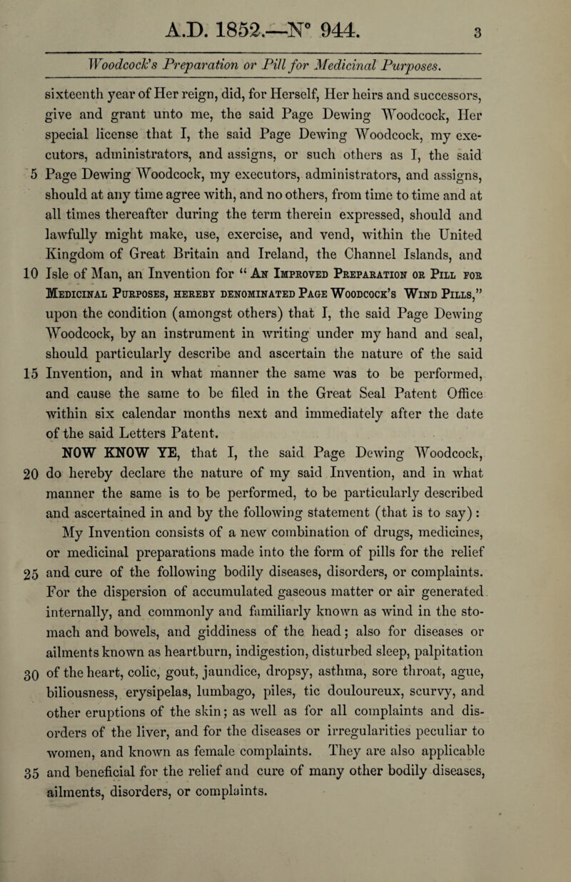 Woodcock's Preparation or Pill for Medicinal Purposes. sixteenth year of Her reign, did, for Herself, Her heirs and successors, give and grant unto me, the said Page Dewing Woodcock, Her special license that I, the said Page Dewing Woodcock, my exe¬ cutors, administrators, and assigns, or such others as I, the said 5 Page Dewing Woodcock, my executors, administrators, and assigns, should at any time agree with, and no others, from time to time and at all times thereafter during the term therein expressed, should and lawfully might make, use, exercise, and vend, within the United Kingdom of Great Britain and Ireland, the Channel Islands, and 10 Isle of Man, an Invention for “ Ax Improved Preparation or Pill for Medicinal Purposes, hereby denominated Page Woodcock’s Wind Pills,” upon the condition (amongst others) that I, the said Page Dewing Woodcock, by an instrument in writing under my hand and seal, should particularly describe and ascertain the nature of the said 15 Invention, and in what manner the same was to be performed, and cause the same to be tiled in the Great Seal Patent Office within six calendar months next and immediately after the date of the said Letters Patent. NOW KNOW YE, that I, the said Page Dewing Woodcock, 20 do hereby declare the nature of my said Invention, and in what manner the same is to be performed, to be particularly described and ascertained in and by the following statement (that is to say): My Invention consists of a new combination of drugs, medicines, or medicinal preparations made into the form of pills for the relief 25 and cure of the following bodily diseases, disorders, or complaints. For the dispersion of accumulated gaseous matter or air generated internally, and commonly and familiarly known as wind in the sto¬ mach and bowels, and giddiness of the head; also for diseases or ailments known as heartburn, indigestion, disturbed sleep, palpitation 3Q of the heart, colic, gout, jaundice, dropsy, asthma, sore throat, ague, biliousness, erysipelas, lumbago, piles, tic douloureux, scurvy, and other eruptions of the skin; as well as for all complaints and dis¬ orders of the liver, and for the diseases or irregularities peculiar to women, and known as female complaints. They are also applicable 35 and beneficial for the relief and cure of many other bodily diseases, ailments, disorders, or complaints.