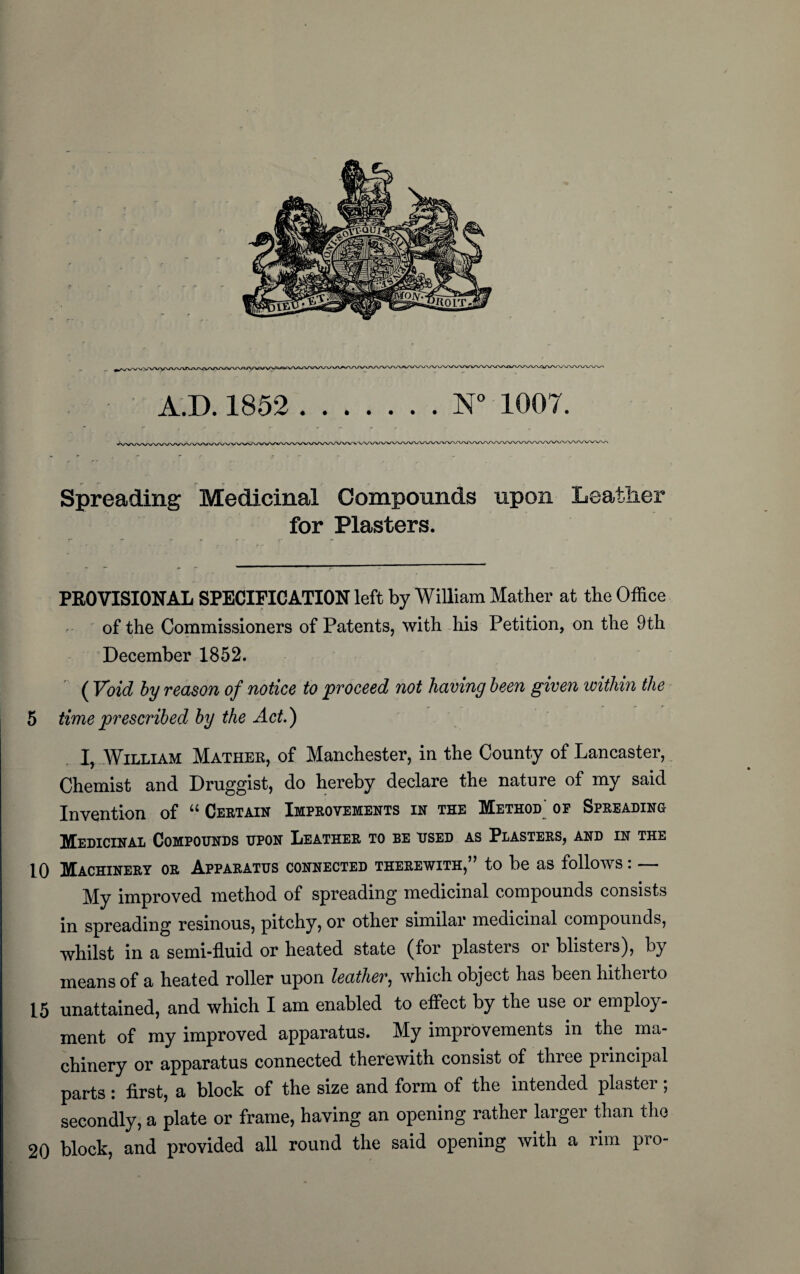 A.D. 1852 .N° 1007. Spreading Medicinal Compounds upon Leather for Plasters. PROVISIONAL SPECIFICATION left by William Mather at the Office of the Commissioners of Patents, with his Petition, on the 9th December 1852. ( Void by reason of notice to proceed not having been given within the 5 time prescribed by the Act.) I, William Mathek, of Manchester, in the County of Lancaster, Chemist and Druggist, do hereby declare the nature of my said Invention of “ Certain Improvements in the Method op Spreading Medicinal Compounds upon Leather to be used as Plasters, and in the 10 Machinery or Apparatus connected therewith,” to be as follows: — My improved method of spreading medicinal compounds consists in spreading resinous, pitchy, or other similar medicinal compounds, whilst in a semi-fluid or heated state (for plasters or blisters), by means of a heated roller upon leather, which object has been hitherto 15 unattained, and which I am enabled to effect by the use or employ¬ ment of my improved apparatus. My improvements in the ma¬ chinery or apparatus connected therewith consist of three principal parts : first, a block of the size and form of the intended plaster; secondly, a plate or frame, having an opening rather larger than the 20 block, and provided all round the said opening with a rim pro-