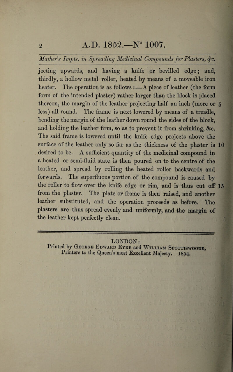 Mather's Tmpts. in Spreading Medicinal Compounds for Plasters, <fc. jecting upwards, and having a knife or bevilled edge; and, thirdly, a hollow metal roller, heated by means of a moveable iron heater. The operation is as follows :—A piece of leather (the form form of the intended plaster) rather larger than the block is placed thereon, the margin of the leather projecting half an inch (more or 5 less) all round. The frame is next lowered by means of a treadle, bending the margin of the leather down round the sides of the block, and holding the leather firm, so as to prevent it from shrinking, &c. The said frame is lowered until the knife edge projects above the surface of the leather only so far as the thickness of the plaster is 10 desired to be. A sufficient quantity of the medicinal compound in a heated or semi-fluid state is then poured on to the centre of the leather, and spread by rolling the heated roller backwards and forwards. The superfluous portion of the compound is caused by the roller to flow over the knife edge or rim, and is thus cut off 15 from the plaster. The plate or frame is then raised, and another leather substituted, and the operation proceeds as before. The plasters are thus spread evenly and uniformly, and the margin of the leather kept perfectly clean. LONDON: Printed by George Edward Eyre and William Spottiswoode, Printers to the Queen’s most Excellent Majesty. 1854.