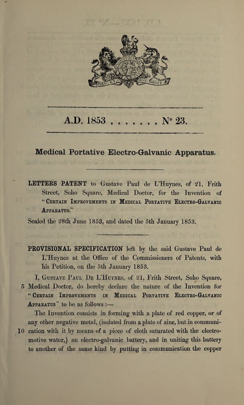 Medical Portative Electro-Galvanic Apparatus. LETTERS PATENT to Gustave Paul de L’Huynes, of 21, Frith Street, Soho Square, Medical Doctor, for the Invention of “Certain Improvements in Medical Portative Electro-Galvanic Apparatus.” Sealed the 28th June 1853, and dated the 5th January 1853. PROVISIONAL SPECIFICATION left by the said Gustave Paul de L’Huynes at the Office of the Commissioners of Patents, with his Petition, on the 5th January 1853. I, Gustave Paul De L’Huynes, of 21, Frith Street, Soho Square, 5 Medical Doctor, do hereby declare the nature of the Invention for “ Certain Improvements in Medical Portative Electro-Galvanic Apparatus” to be as follows :— The Invention consists in forming with a plate of red copper, or of any other negative metal, (isolated from a plate of zinc, but in communi- 10 cation with it by means of a piece of cloth saturated with the electro¬ motive water,) an electro-galvanic battery, and in uniting this battery to another of the same kind by putting in communication the copper