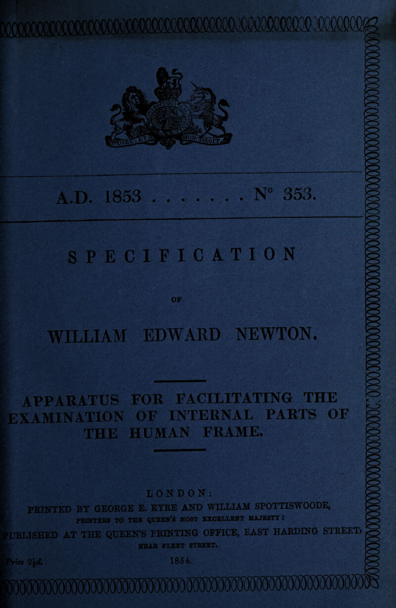 A.D. 1853 .N° 353. SPECIFICATION OF WILLIAM EDWARD NEWTON. APPARATUS FOR FACILITATING THE EXAMINATION OF INTERNAL PARTS OF THE HUMAN FRAME. LONDON: PRINTED BY GEORGE E. EYRE AND WILLIAM SPOTTISWOODE, •UBLISHED AT THE QUEEN’S PRINTING OFFICE, EAST HARDING STREET. NEAR FLEET STREET. rice 2\d. 1854. >o