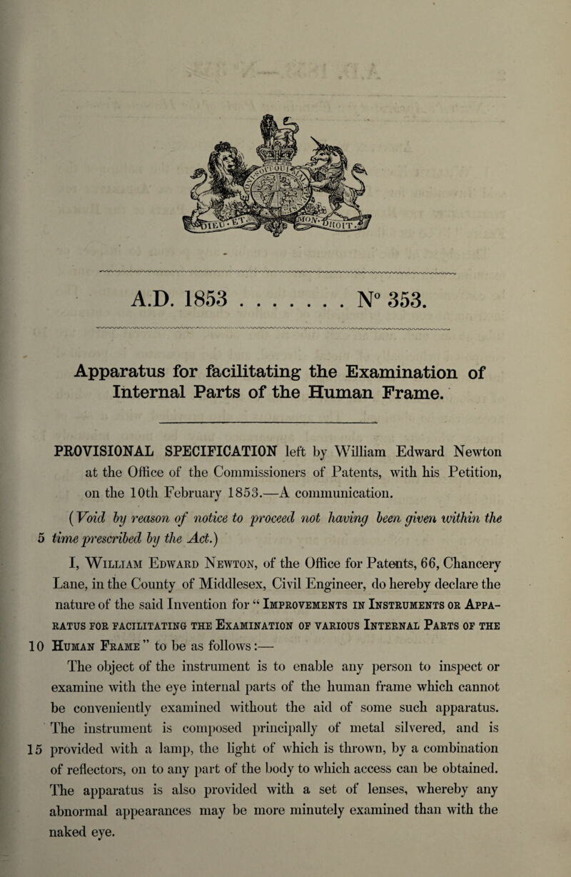 - *» A.D. 1853 .N° 353. Apparatus for facilitating the Examination of Internal Parts of the Human Frame. PROVISIONAL SPECIFICATION left by William Edward Newton at the Office of the Commissioners of Patents, with his Petition, on the 10th February 1853.—A communication. (Void by reason of notice to proceed not having been given within the 5 time prescribed by the Act.) I, William Edward Newton, of the Office for Patents, 66, Chancery Lane, in the County of Middlesex, Civil Engineer, do hereby declare the nature of the said Invention for44 Improvements in Instruments or Appa¬ ratus FOR FACILITATING THE EXAMINATION OF VARIOUS INTERNAL PARTS OF THE 10 Human Frame” to be as follows:— The object of the instrument is to enable any person to inspect or examine with the eye internal parts of the human frame which cannot be conveniently examined without the aid of some such apparatus. The instrument is composed principally of metal silvered, and is 15 provided with a lamp, the light of which is thrown, by a combination of reflectors, on to any part of the body to which access can be obtained. The apparatus is also provided with a set of lenses, whereby any abnormal appearances may be more minutely examined than with the naked eye.