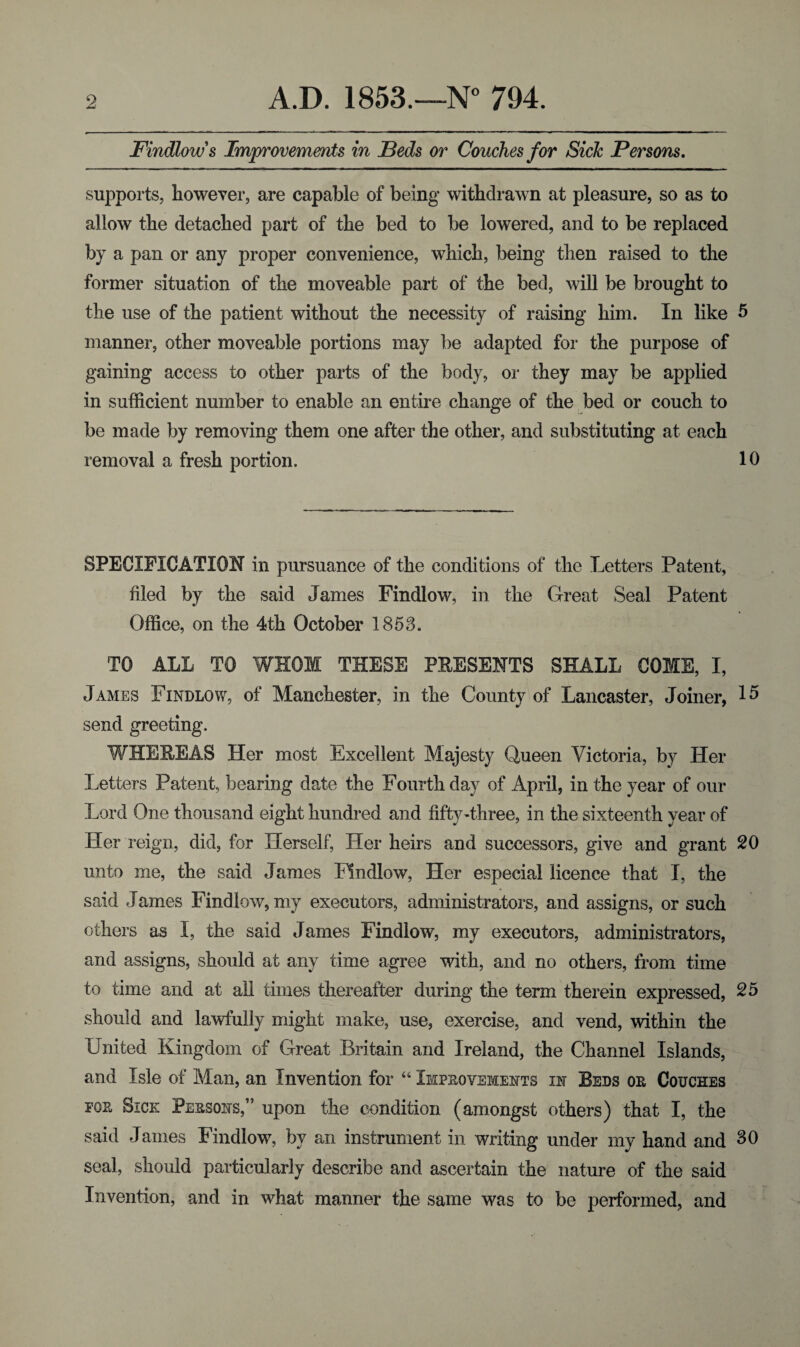 Findlow s Improvements in Beds or Couches for Sick Persons. supports, however, are capable of being withdrawn at pleasure, so as to allow the detached part of the bed to be lowered, and to be replaced by a pan or any proper convenience, which, being then raised to the former situation of the moveable part of the bed, will be brought to the use of the patient without the necessity of raising him. In like 5 manner, other moveable portions may be adapted for the purpose of gaining access to other parts of the body, or they may be applied in sufficient number to enable an entire change of the bed or couch to be made by removing them one after the other, and substituting at each removal a fresh portion. 10 SPECIFICATION in pursuance of the conditions of the Letters Patent, filed by the said James Findlow, in the Great Seal Patent Office, on the 4th October 1853. TO ALL TO WHOM THESE PRESENTS SHALL COME, I, James Findlow, of Manchester, in the County of Lancaster, Joiner, 15 send greeting. WHEREAS Her most Excellent Majesty Queen Victoria, by Her Letters Patent, bearing date the Fourth day of April, in the year of our Lord One thousand eight hundred and fifty-three, in the sixteenth year of Her reign, did, for Herself, Her heirs and successors, give and grant 20 unto me, the said James Findlow, Her especial licence that I, the said James Findlow, my executors, administrators, and assigns, or such others as I, the said James Findlow, my executors, administrators, and assigns, should at any time agree with, and no others, from time to time and at all times thereafter during the term therein expressed, 25 should and lawfully might make, use, exercise, and vend, within the United Kingdom of Great Britain and Ireland, the Channel Islands, and Isle of Man, an Invention for “ Improvements in Beds or Couches for Sick Persons,” upon the condition (amongst others) that I, the said James Findlow, by an instrument in writing under my hand and 30 seal, should particularly describe and ascertain the nature of the said Invention, and in what manner the same was to be performed, and