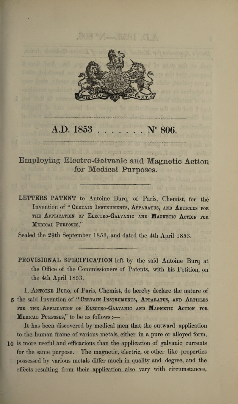 A.D. 1853 .N° 806. Employing Electro-Galvanic and Magnetic Action for Medical Purposes. LETTERS PATENT to Antoine Burq, of Paris, Chemist, for the Invention of “ Certain Instruments, Apparatus, and Articles for the Application of Electro-Galvanic and Magnetic Action for Medical Purposes.” Sealed the 29th September 1853, and dated the 4th April 1853. PROVISIONAL SPECIFICATION left by the said Antoine Burq at the Office of the Commissioners of Patents, with his Petition, on the 4th April 1853. I, Antoine Burq, of Paris, Chemist, do hereby declare the nature of 5 the said Invention of “ Certain Instruments, Apparatus, and Articles for the Application of Electro-Galvanic and Magnetic Action for Medical Purposes,” to be as follows:— It has been discovered by medical men that the outward application to the human frame of various metals, either in a pure or alloyed form, 10 is more useful and efficacious than the application of galvanic currents for the same purpose. The magnetic, electric, or other like properties possessed by various metals differ much in quality and degree, and the effects resulting from their application also vary with circumstances,