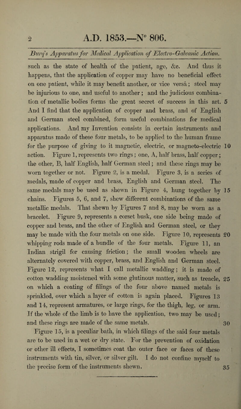 JBurqs Apparatus for Medical Application of Electro-Galvanic Action. such as the state of health of the patient, age, &c. And thus it happens, that the application of copper may have no beneficial effect on one patient, while it may benefit another, or vice versa; steel may be injurious to one, and useful to another ; and the judicious combina¬ tion of metallic bodies forms the great secret of success in this art. 5 And I find that the application of copper and brass, and of English and German steel combined, form useful combinations for medical applications. And my Invention consists in certain instruments and apparatus made of these four metals, to be applied to the human frame for the purpose of giving to it magnetic, electric, or magneto-electric 10 action. Figure 1, represents two rings ; one, A, half brass, half copper; the other, B, half English, half German steel; and these rings may be worn together or not. Figure 2, is a medal. Figure 3, is a series of medals, made of copper and brass, English and German steel. The same medals may be used as shewn in Figure 4, hung together by 15 chains. Figures 5, 6, and 7, shew different combinations of the same metallic medals. That shewn by Figures 7 and 8, may be worn as a bracelet. Figure 9, represents a corset busk, one side being made of copper and brass, and the other of English and German steel, or they may be made with the four metals on one side. Figure 10, represents 20 whipping rods made of a bundle of the four metals. Figure 11, an Indian strigil for causing friction; the small wooden wheels are alternately covered with copper, brass, and English and German steel. Figure 12, represents what I call metallic wadding; it is made of cotton wadding moistened with some glutinous matter, such as treacle, 25 on which a coating of filings of the four above named metals is sprinkled, over which a layer of cotton is again placed. Figures 13 and 14, represent armatures, or large rings, for the thigh, leg, or arm. If the whole of the limb is to have the application, two may be used; and these rings are made of the same metals. 30 Figure 15, is a peculiar bath, in which filings of the said four metals are to be used in a wet or dry state. For the prevention of oxidation or other ill effects, I sometimes coat the outer face or faces of these instruments with tin, silver, or silver gilt. I do not confine myself to the precise form of the instruments shewn. 35