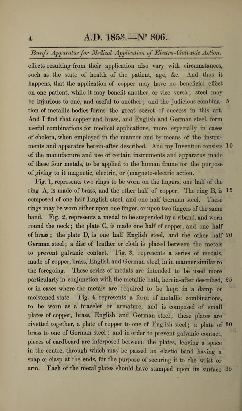 Durqs Apparatus for Medical Application of Electro-Galvanic Action. effects resulting from their application also vary with circumstances, such as the state of health of the patient, age, &c. And thus it happens, that the application of copper may have no beneficial effect on one patient, while it may benefit another, or vice versa ; steel may be injurious to one, and useful to another; and the judicious combina- 5 tion of metallic bodies forms the great secret of success in this art. And I find that copper and brass, and English and German steel, form useful combinations for medical applications, more especially in cases of cholera, when employed in the manner and by means of the instru¬ ments and apparatus herein-after described. And my Invention consists 10 of the manufacture and use of certain instruments and apparatus made of these four metals, to be applied to the human frame for the purpose of giving to it magnetic, electric, or (magneto-electric action. Fig. 1, represents two rings to be worn on the fingers, one half of the ring A, is made of brass, and the other half of copper. The ring B, is 15 composed of one half English steel, and one half German steel. These rings may be worn either upon one finger, or upon two fingers of the same hand. Fig. 2, represents a medal to be suspended by a riband, and worn round the neck; the plate C, is made one half of copper, and one half of brass ; the plate D, is one half English steel, and the other half 20 German steel; a disc of leather or cloth is placed between the metals to prevent galvanic contact. Fig. 3, represents a series of medals, made of copper, brass, English and German steel, in in manner similar to the foregoing. These series of medals are intended to be used more particularly in conjunction with the metallic bath, herein-after described, 25 or in cases where the metals are required to be kept in a damp or moistened state. Fig. 4, represents a form of metallic combinations, to be worn as a bracelet or armature, and is composed of small plates of copper, brass, English and German steel; these plates are rivetted together, a plate of copper to one of English steel; a plate of 30 brass to one of German steel; and in order to prevent galvanic contact, pieces of cardboard are interposed between the plates, leaving a space in the centre, through which may be passed an elastic band having a snap or clasp at the ends, for the purpose of securing it to the wrist or arm. Each of the metal plates should have stamped upon its surface 35