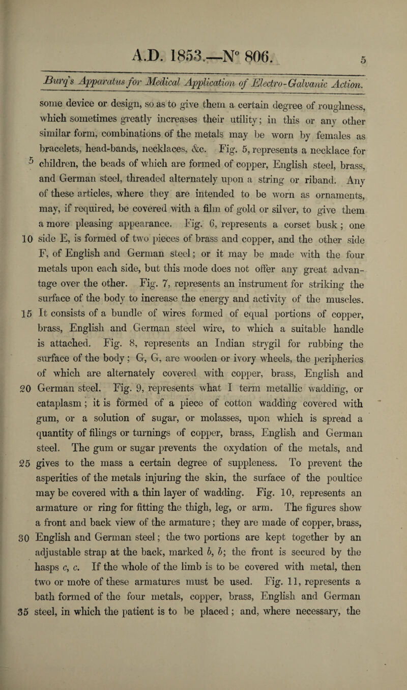 Burqs Apparatus for Medical Application of Electro-Galvanic Action. some device or design, so as to give them a certain degree of roughness, which sometimes greatly increases their utility; in this or any other similar form, combinations of the metals may be worn by females as bracelets, head-bands, necklaces, &c. Fig. 5, represents a necklace for T) children, the beads of which are formed of copper, English steel, brass, and German steel, threaded alternately upon a string or riband. Any of these articles, where they are intended to be worn as ornaments, may, if required, be covered with a film of gold or silver, to give them a more pleasing appearance. Fig. 6, represents a corset busk; one 10 side E, is formed of two pieces of brass and copper, and the other side F, of English and German steel; or it may be made with the four metals upon each side, but this mode does not offer any great advan¬ tage over the other. Fig. 7, represents an instrument for striking the surface of the body to increase the energy and activity of the muscles. 15 It consists of a bundle of wires formed of equal portions of copper, brass, English and German steel wire, to which a suitable handle is attached. Fig. 8, represents an Indian strygil for rubbing the surface of the body; G, G, are wooden or ivory wheels, the peripheries of which are alternately covered with copper, brass, English and 20 German steel. Fig. 9, represents what I term metallic wadding, or cataplasm ; it is formed of a piece of cotton wadding covered with gum, or a solution of sugar, or molasses, upon which is spread a quantity of filings or turnings of copper, brass, English and German steel. The gum or sugar prevents the oxydation of the metals, and 25 gives to the mass a certain degree of suppleness. To prevent the asperities of the metals injuring the skin, the surface of the poultice may be covered with a thin layer of wadding. Fig. 10, represents an armature or ring for fitting the thigh, leg, or arm. The figures show a front and back view of the armature; they are made of copper, brass, 30 English and German steel; the two portions are kept together by an adjustable strap at the back, marked b, b; the fi'ont is secured by the hasps c, c. If the whole of the limb is to be covered with metal, then two or mole of these armatures must be used. Fig. 11, represents a bath formed of the four metals, copper, brass, English and German 35 steel, in which the patient is to be placed ; and, where necessary, the
